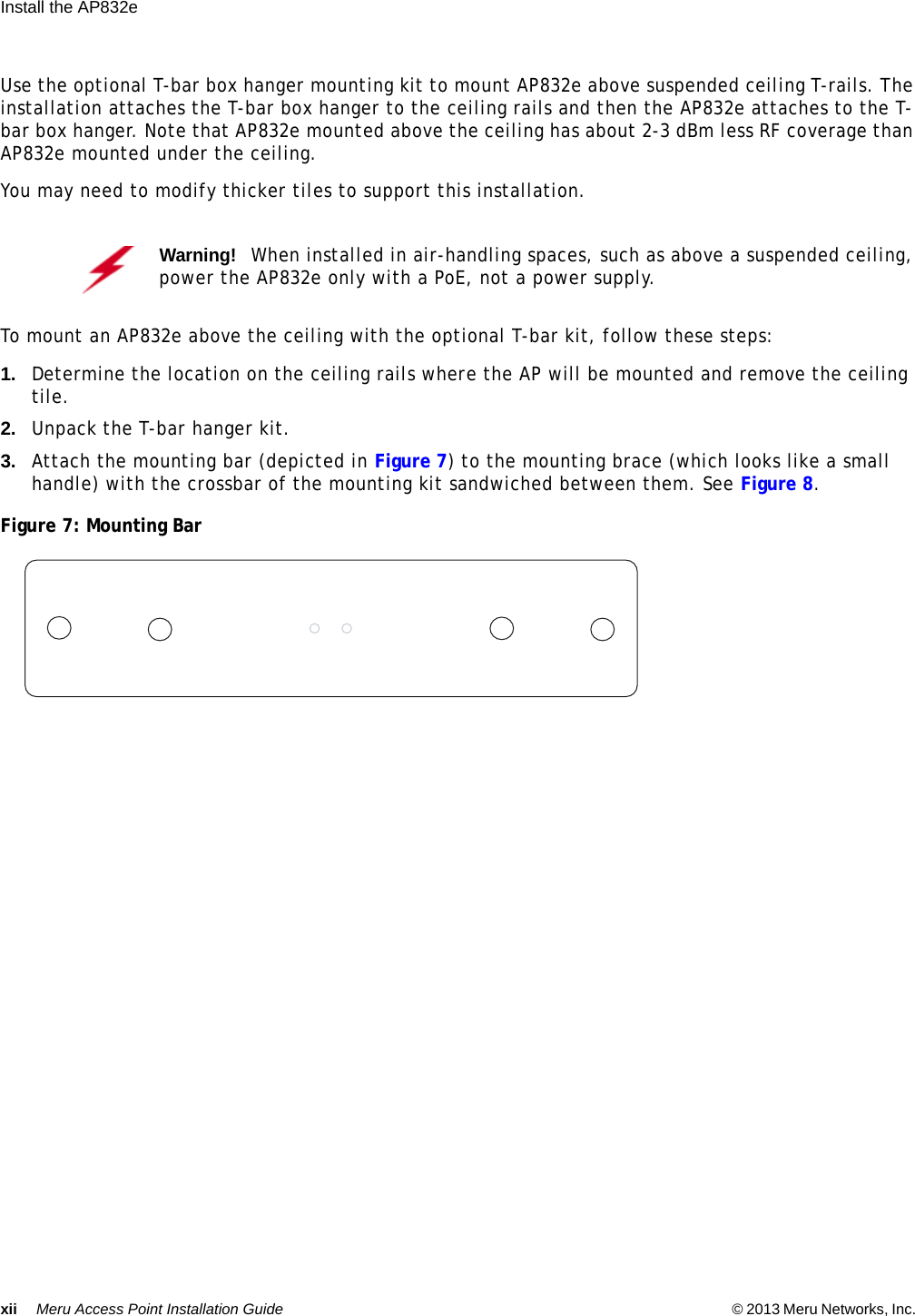 xii Meru Access Point Installation Guide © 2013 Meru Networks, Inc. Install the AP832e  Use the optional T-bar box hanger mounting kit to mount AP832e above suspended ceiling T-rails. The installation attaches the T-bar box hanger to the ceiling rails and then the AP832e attaches to the T-bar box hanger. Note that AP832e mounted above the ceiling has about 2-3 dBm less RF coverage than AP832e mounted under the ceiling.You may need to modify thicker tiles to support this installation.To mount an AP832e above the ceiling with the optional T-bar kit, follow these steps:1. Determine the location on the ceiling rails where the AP will be mounted and remove the ceiling tile.2. Unpack the T-bar hanger kit.3. Attach the mounting bar (depicted in Figure 7) to the mounting brace (which looks like a small handle) with the crossbar of the mounting kit sandwiched between them. See Figure 8.Figure 7: Mounting BarWarning!   When installed in air-handling spaces, such as above a suspended ceiling, power the AP832e only with a PoE, not a power supply.