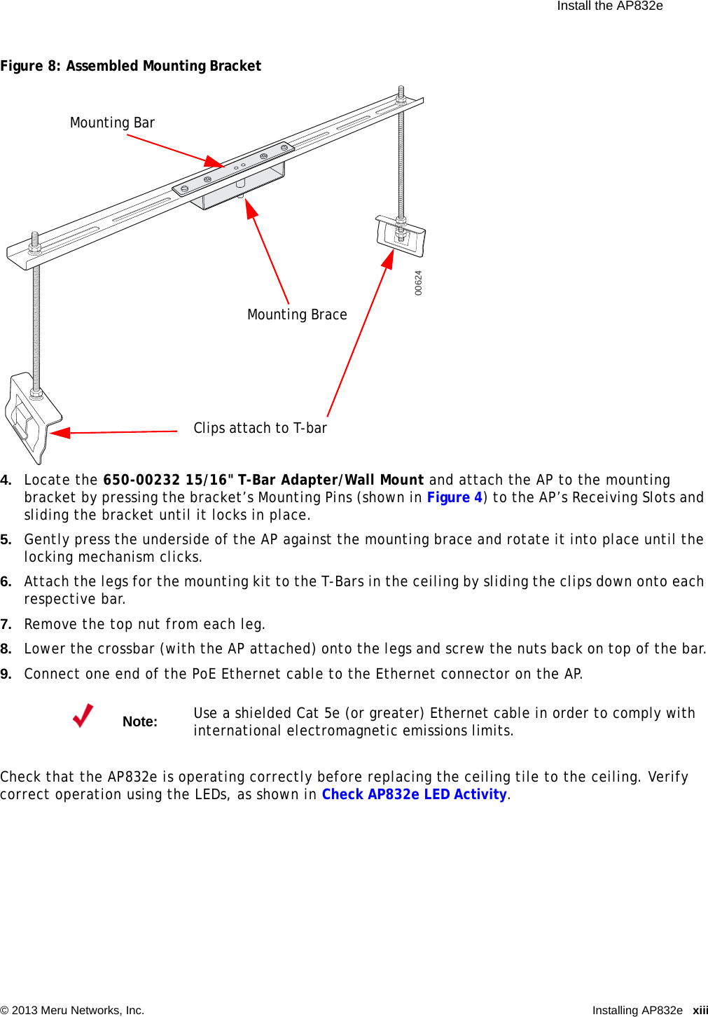  Install the AP832e © 2013 Meru Networks, Inc. Installing AP832e xiii Figure 8: Assembled Mounting Bracket4. Locate the 650-00232 15/16&quot; T-Bar Adapter/Wall Mount and attach the AP to the mounting bracket by pressing the bracket’s Mounting Pins (shown in Figure 4) to the AP’s Receiving Slots and sliding the bracket until it locks in place.5. Gently press the underside of the AP against the mounting brace and rotate it into place until the locking mechanism clicks.6. Attach the legs for the mounting kit to the T-Bars in the ceiling by sliding the clips down onto each respective bar.7. Remove the top nut from each leg.8. Lower the crossbar (with the AP attached) onto the legs and screw the nuts back on top of the bar.9. Connect one end of the PoE Ethernet cable to the Ethernet connector on the AP.Check that the AP832e is operating correctly before replacing the ceiling tile to the ceiling. Verify correct operation using the LEDs, as shown in Check AP832e LED Activity.Note:Use a shielded Cat 5e (or greater) Ethernet cable in order to comply with international electromagnetic emissions limits.00624Mounting BraceMounting BarClips attach to T-bar