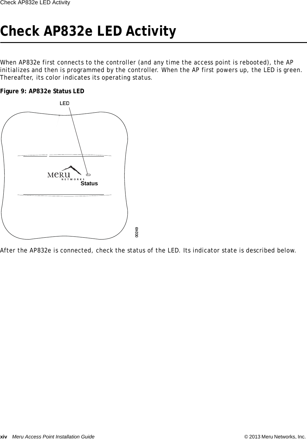 xiv Meru Access Point Installation Guide © 2013 Meru Networks, Inc. Check AP832e LED Activity  Check AP832e LED ActivityWhen AP832e first connects to the controller (and any time the access point is rebooted), the AP initializes and then is programmed by the controller. When the AP first powers up, the LED is green. Thereafter, its color indicates its operating status.Figure 9: AP832e Status LEDAfter the AP832e is connected, check the status of the LED. Its indicator state is described below.00249LEDsStatus  