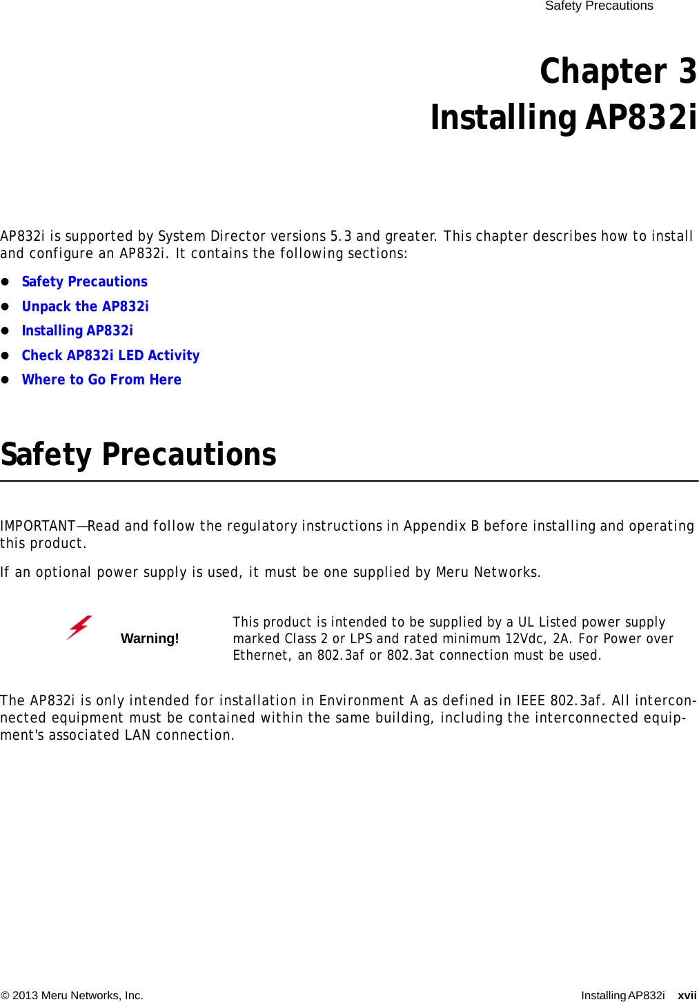  Safety Precautions © 2013 Meru Networks, Inc. Installing AP832i xvii Chapter 3Installing AP832iAP832i is supported by System Director versions 5.3 and greater. This chapter describes how to install and configure an AP832i. It contains the following sections:Safety PrecautionsUnpack the AP832iInstalling AP832iCheck AP832i LED ActivityWhere to Go From HereSafety PrecautionsIMPORTANT—Read and follow the regulatory instructions in Appendix B before installing and operating this product.If an optional power supply is used, it must be one supplied by Meru Networks.The AP832i is only intended for installation in Environment A as defined in IEEE 802.3af. All intercon-nected equipment must be contained within the same building, including the interconnected equip-ment&apos;s associated LAN connection.Warning!   This product is intended to be supplied by a UL Listed power supply marked Class 2 or LPS and rated minimum 12Vdc, 2A. For Power over Ethernet, an 802.3af or 802.3at connection must be used.