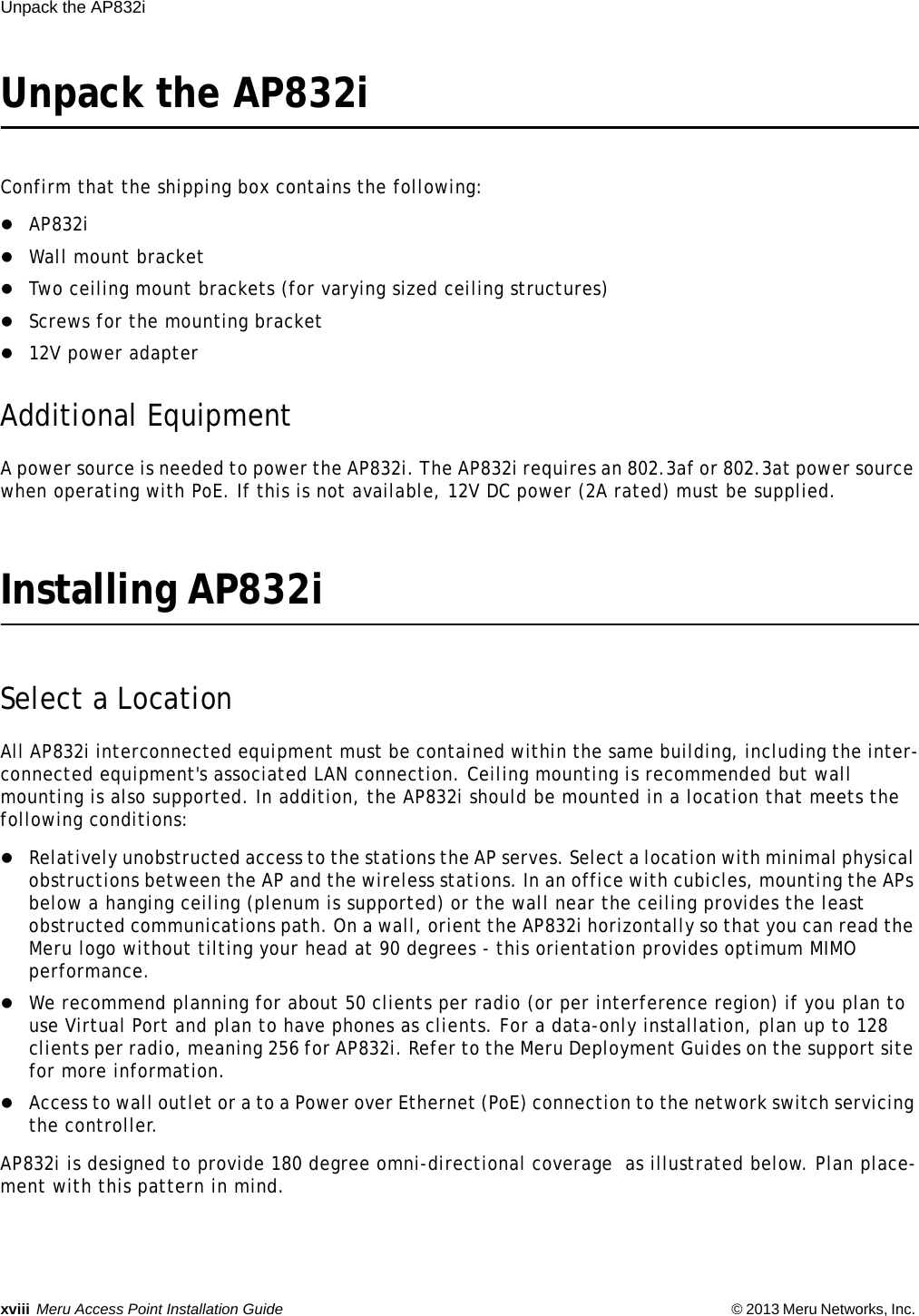 xviii Meru Access Point Installation Guide © 2013 Meru Networks, Inc. Unpack the AP832i Unpack the AP832iConfirm that the shipping box contains the following:AP832iWall mount bracketTwo ceiling mount brackets (for varying sized ceiling structures)Screws for the mounting bracket12V power adapterAdditional EquipmentA power source is needed to power the AP832i. The AP832i requires an 802.3af or 802.3at power source when operating with PoE. If this is not available, 12V DC power (2A rated) must be supplied.Installing AP832iSelect a LocationAll AP832i interconnected equipment must be contained within the same building, including the inter-connected equipment&apos;s associated LAN connection. Ceiling mounting is recommended but wall mounting is also supported. In addition, the AP832i should be mounted in a location that meets the following conditions:Relatively unobstructed access to the stations the AP serves. Select a location with minimal physical obstructions between the AP and the wireless stations. In an office with cubicles, mounting the APs below a hanging ceiling (plenum is supported) or the wall near the ceiling provides the least obstructed communications path. On a wall, orient the AP832i horizontally so that you can read the Meru logo without tilting your head at 90 degrees - this orientation provides optimum MIMO performance. We recommend planning for about 50 clients per radio (or per interference region) if you plan to use Virtual Port and plan to have phones as clients. For a data-only installation, plan up to 128 clients per radio, meaning 256 for AP832i. Refer to the Meru Deployment Guides on the support site for more information. Access to wall outlet or a to a Power over Ethernet (PoE) connection to the network switch servicing the controller. AP832i is designed to provide 180 degree omni-directional coverage  as illustrated below. Plan place-ment with this pattern in mind. 