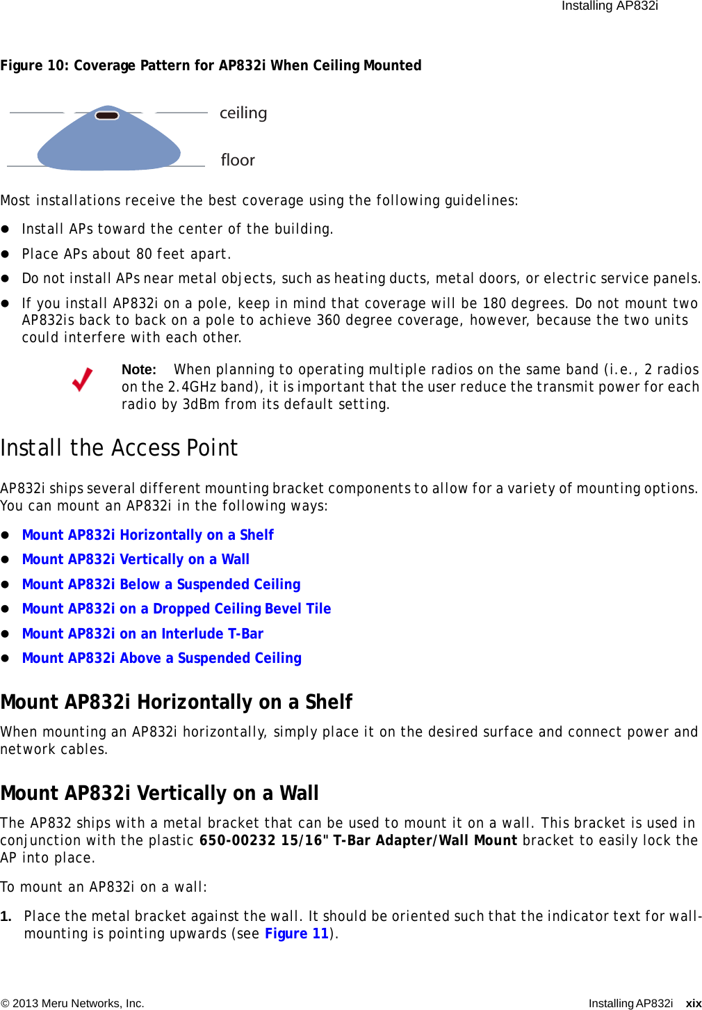  Installing AP832i © 2013 Meru Networks, Inc. Installing AP832i xix Figure 10: Coverage Pattern for AP832i When Ceiling MountedMost installations receive the best coverage using the following guidelines:Install APs toward the center of the building.Place APs about 80 feet apart.Do not install APs near metal objects, such as heating ducts, metal doors, or electric service panels.If you install AP832i on a pole, keep in mind that coverage will be 180 degrees. Do not mount two AP832is back to back on a pole to achieve 360 degree coverage, however, because the two units could interfere with each other.Install the Access PointAP832i ships several different mounting bracket components to allow for a variety of mounting options. You can mount an AP832i in the following ways:Mount AP832i Horizontally on a Shelf Mount AP832i Vertically on a WallMount AP832i Below a Suspended CeilingMount AP832i on a Dropped Ceiling Bevel TileMount AP832i on an Interlude T-BarMount AP832i Above a Suspended CeilingMount AP832i Horizontally on a ShelfWhen mounting an AP832i horizontally, simply place it on the desired surface and connect power and network cables.Mount AP832i Vertically on a WallThe AP832 ships with a metal bracket that can be used to mount it on a wall. This bracket is used in conjunction with the plastic 650-00232 15/16&quot; T-Bar Adapter/Wall Mount bracket to easily lock the AP into place.To mount an AP832i on a wall:1. Place the metal bracket against the wall. It should be oriented such that the indicator text for wall-mounting is pointing upwards (see Figure 11).Note:When planning to operating multiple radios on the same band (i.e., 2 radios on the 2.4GHz band), it is important that the user reduce the transmit power for each radio by 3dBm from its default setting.ceilingfloor