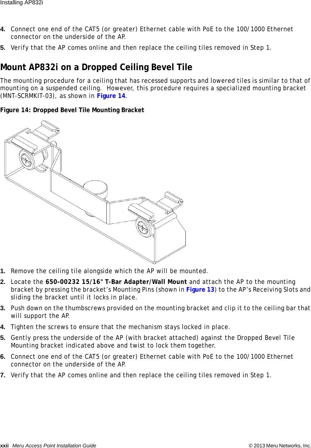 xxii Meru Access Point Installation Guide © 2013 Meru Networks, Inc. Installing AP832i 4. Connect one end of the CAT5 (or greater) Ethernet cable with PoE to the 100/1000 Ethernet connector on the underside of the AP.5. Verify that the AP comes online and then replace the ceiling tiles removed in Step 1.Mount AP832i on a Dropped Ceiling Bevel TileThe mounting procedure for a ceiling that has recessed supports and lowered tiles is similar to that of mounting on a suspended ceiling.  However, this procedure requires a specialized mounting bracket (MNT-SCRMKIT-03), as shown in Figure 14.Figure 14: Dropped Bevel Tile Mounting Bracket1. Remove the ceiling tile alongside which the AP will be mounted.2. Locate the 650-00232 15/16&quot; T-Bar Adapter/Wall Mount and attach the AP to the mounting bracket by pressing the bracket’s Mounting Pins (shown in Figure 13) to the AP’s Receiving Slots and sliding the bracket until it locks in place.3. Push down on the thumbscrews provided on the mounting bracket and clip it to the ceiling bar that will support the AP.4. Tighten the screws to ensure that the mechanism stays locked in place.5. Gently press the underside of the AP (with bracket attached) against the Dropped Bevel Tile Mounting bracket indicated above and twist to lock them together.6. Connect one end of the CAT5 (or greater) Ethernet cable with PoE to the 100/1000 Ethernet connector on the underside of the AP.7. Verify that the AP comes online and then replace the ceiling tiles removed in Step 1.