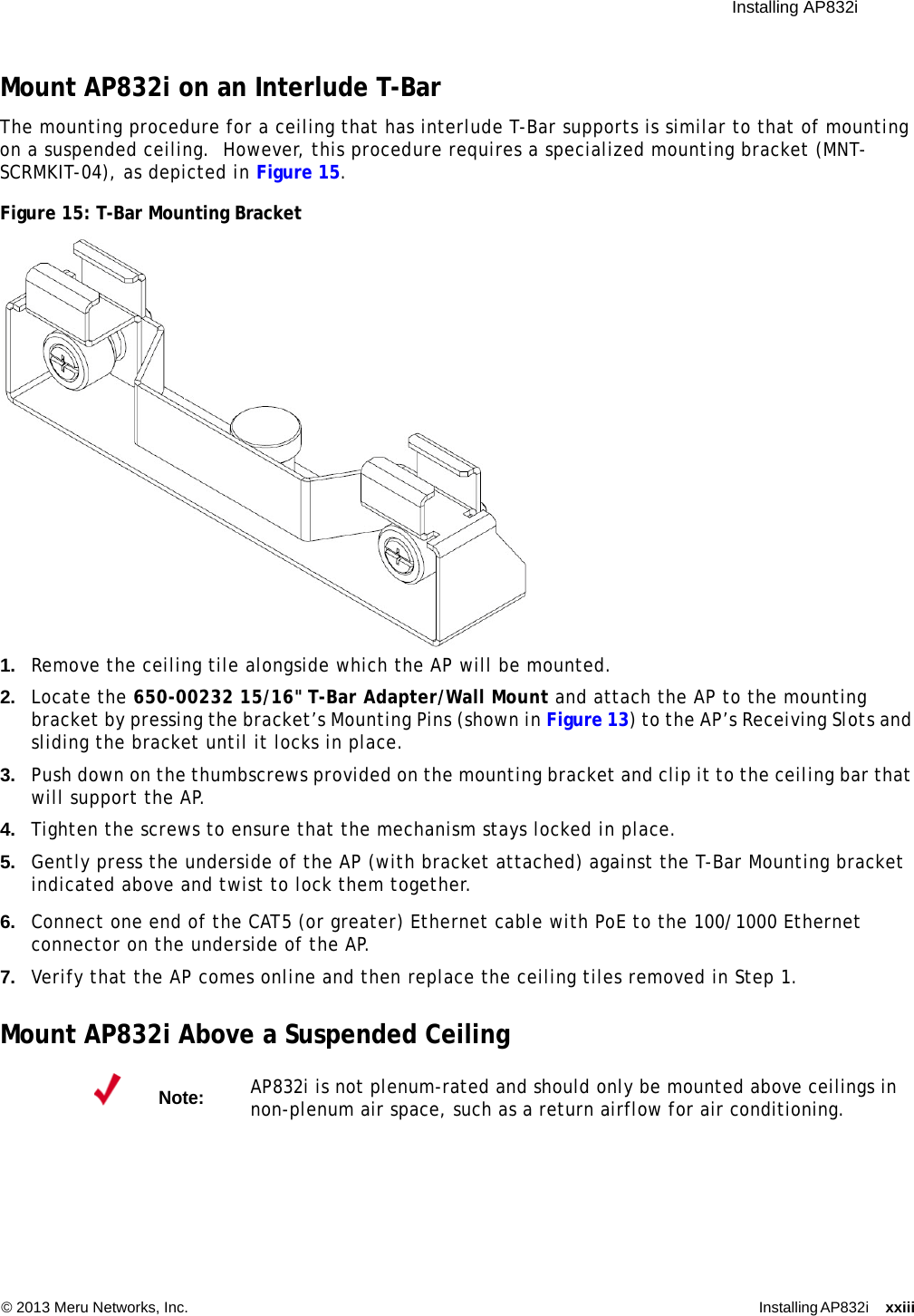  Installing AP832i © 2013 Meru Networks, Inc. Installing AP832i xxiii Mount AP832i on an Interlude T-BarThe mounting procedure for a ceiling that has interlude T-Bar supports is similar to that of mounting on a suspended ceiling.  However, this procedure requires a specialized mounting bracket (MNT-SCRMKIT-04), as depicted in Figure 15.Figure 15: T-Bar Mounting Bracket1. Remove the ceiling tile alongside which the AP will be mounted.2. Locate the 650-00232 15/16&quot; T-Bar Adapter/Wall Mount and attach the AP to the mounting bracket by pressing the bracket’s Mounting Pins (shown in Figure 13) to the AP’s Receiving Slots and sliding the bracket until it locks in place.3. Push down on the thumbscrews provided on the mounting bracket and clip it to the ceiling bar that will support the AP.4. Tighten the screws to ensure that the mechanism stays locked in place.5. Gently press the underside of the AP (with bracket attached) against the T-Bar Mounting bracket indicated above and twist to lock them together.6. Connect one end of the CAT5 (or greater) Ethernet cable with PoE to the 100/1000 Ethernet connector on the underside of the AP.7. Verify that the AP comes online and then replace the ceiling tiles removed in Step 1.Mount AP832i Above a Suspended CeilingNote:AP832i is not plenum-rated and should only be mounted above ceilings in non-plenum air space, such as a return airflow for air conditioning.