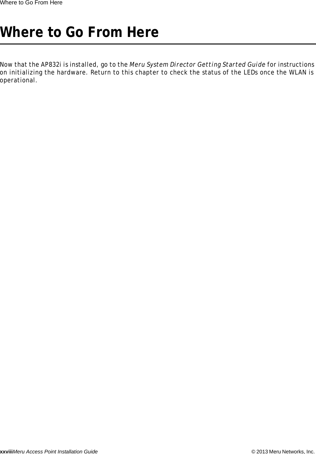 xxviiiMeru Access Point Installation Guide © 2013 Meru Networks, Inc. Where to Go From Here Where to Go From HereNow that the AP832i is installed, go to the Meru System Director Getting Started Guide for instructions on initializing the hardware. Return to this chapter to check the status of the LEDs once the WLAN is operational.