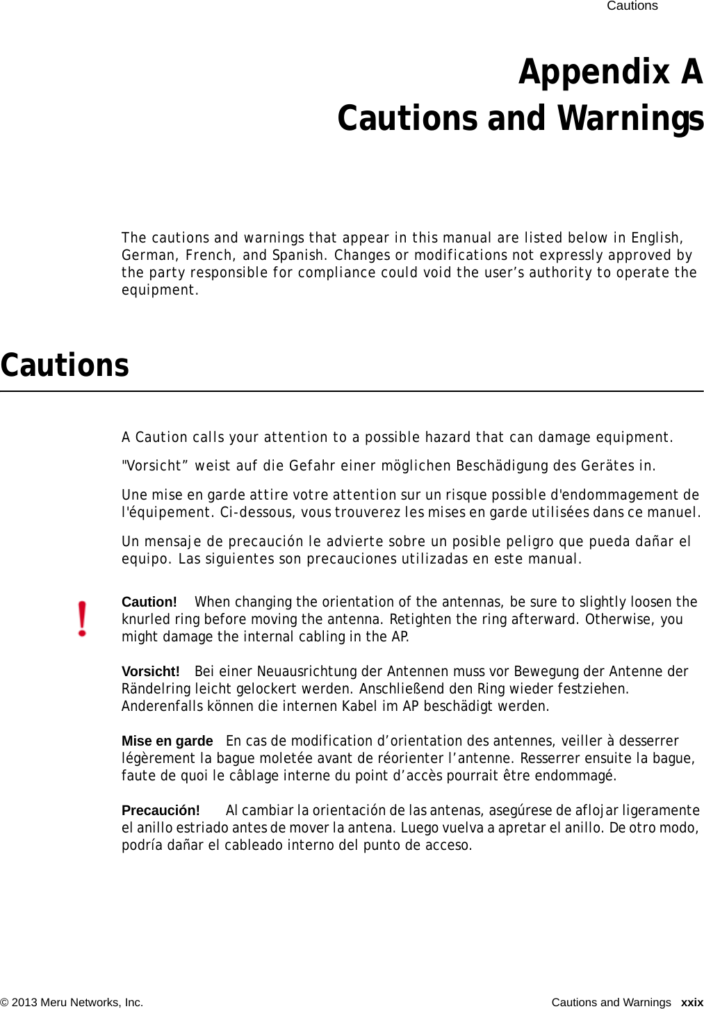  Cautions © 2013 Meru Networks, Inc. Cautions and Warnings  xxixAppendix ACautions and WarningsThe cautions and warnings that appear in this manual are listed below in English, German, French, and Spanish. Changes or modifications not expressly approved by the party responsible for compliance could void the user’s authority to operate the equipment.CautionsA Caution calls your attention to a possible hazard that can damage equipment. &quot;Vorsicht” weist auf die Gefahr einer möglichen Beschädigung des Gerätes in.Une mise en garde attire votre attention sur un risque possible d&apos;endommagement de l&apos;équipement. Ci-dessous, vous trouverez les mises en garde utilisées dans ce manuel.Un mensaje de precaución le advierte sobre un posible peligro que pueda dañar el equipo. Las siguientes son precauciones utilizadas en este manual.Caution!When changing the orientation of the antennas, be sure to slightly loosen the knurled ring before moving the antenna. Retighten the ring afterward. Otherwise, you might damage the internal cabling in the AP.Vorsicht!Bei einer Neuausrichtung der Antennen muss vor Bewegung der Antenne der Rändelring leicht gelockert werden. Anschließend den Ring wieder festziehen. Anderenfalls können die internen Kabel im AP beschädigt werden.Mise en gardeEn cas de modification d’orientation des antennes, veiller à desserrer légèrement la bague moletée avant de réorienter l’antenne. Resserrer ensuite la bague, faute de quoi le câblage interne du point d’accès pourrait être endommagé.Precaución!Al cambiar la orientación de las antenas, asegúrese de aflojar ligeramente el anillo estriado antes de mover la antena. Luego vuelva a apretar el anillo. De otro modo, podría dañar el cableado interno del punto de acceso.