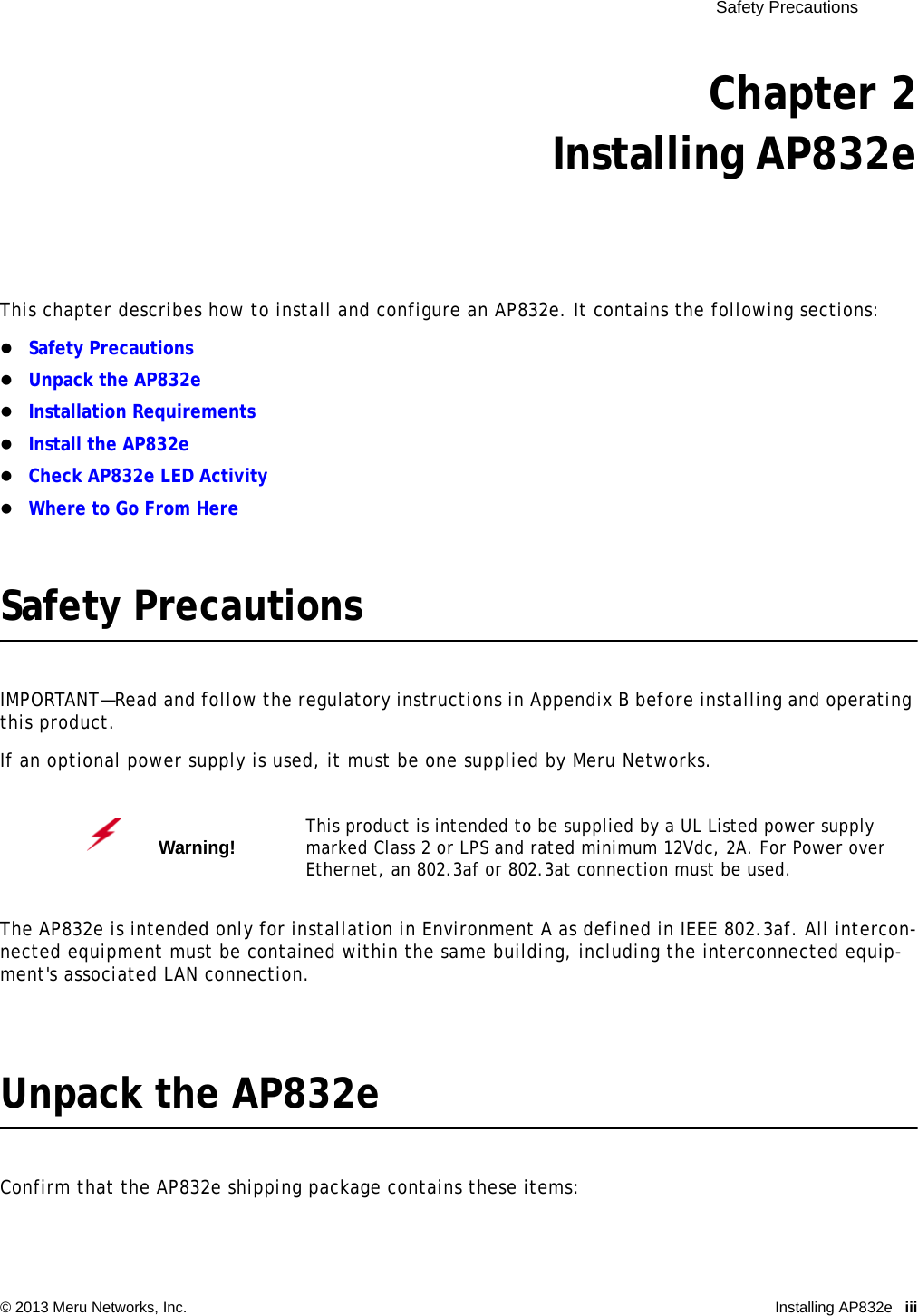  Safety Precautions © 2013 Meru Networks, Inc. Installing AP832e iii Chapter 2Installing AP832eThis chapter describes how to install and configure an AP832e. It contains the following sections:Safety PrecautionsUnpack the AP832eInstallation RequirementsInstall the AP832eCheck AP832e LED ActivityWhere to Go From HereSafety PrecautionsIMPORTANT—Read and follow the regulatory instructions in Appendix B before installing and operating this product.If an optional power supply is used, it must be one supplied by Meru Networks.The AP832e is intended only for installation in Environment A as defined in IEEE 802.3af. All intercon-nected equipment must be contained within the same building, including the interconnected equip-ment&apos;s associated LAN connection.Unpack the AP832eConfirm that the AP832e shipping package contains these items:Warning!   This product is intended to be supplied by a UL Listed power supply marked Class 2 or LPS and rated minimum 12Vdc, 2A. For Power over Ethernet, an 802.3af or 802.3at connection must be used.