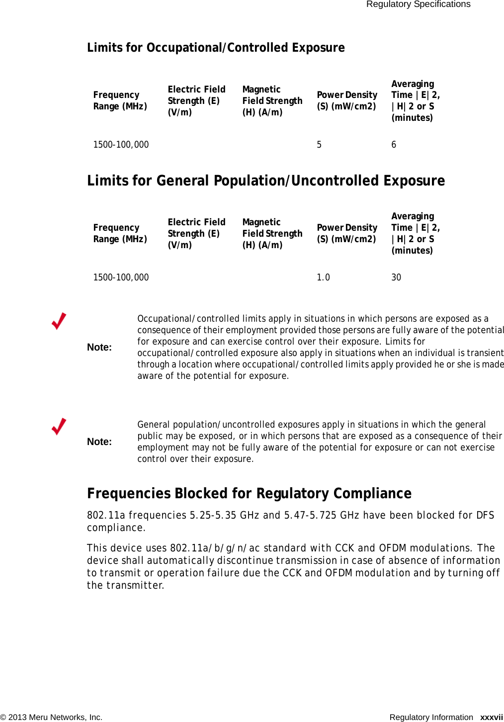  Regulatory Specifications © 2013 Meru Networks, Inc. Regulatory Information xxxviiLimits for Occupational/Controlled ExposureLimits for General Population/Uncontrolled ExposureFrequencies Blocked for Regulatory Compliance802.11a frequencies 5.25-5.35 GHz and 5.47-5.725 GHz have been blocked for DFS compliance.This device uses 802.11a/b/g/n/ac standard with CCK and OFDM modulations. The device shall automatically discontinue transmission in case of absence of information to transmit or operation failure due the CCK and OFDM modulation and by turning off the transmitter.Frequency Range (MHz) Electric Field Strength (E) (V/m) Magnetic Field Strength (H) (A/m)Power Density (S) (mW/cm2)Averaging Time |E|2, |H|2 or S (minutes)1500-100,000 5 6Frequency Range (MHz) Electric Field Strength (E) (V/m) Magnetic Field Strength (H) (A/m)Power Density (S) (mW/cm2)Averaging Time |E|2, |H|2 or S (minutes)1500-100,000 1.0 30Note:Occupational/controlled limits apply in situations in which persons are exposed as a consequence of their employment provided those persons are fully aware of the potential for exposure and can exercise control over their exposure. Limits for occupational/controlled exposure also apply in situations when an individual is transient through a location where occupational/controlled limits apply provided he or she is made aware of the potential for exposure. Note:General population/uncontrolled exposures apply in situations in which the general public may be exposed, or in which persons that are exposed as a consequence of their employment may not be fully aware of the potential for exposure or can not exercise control over their exposure.