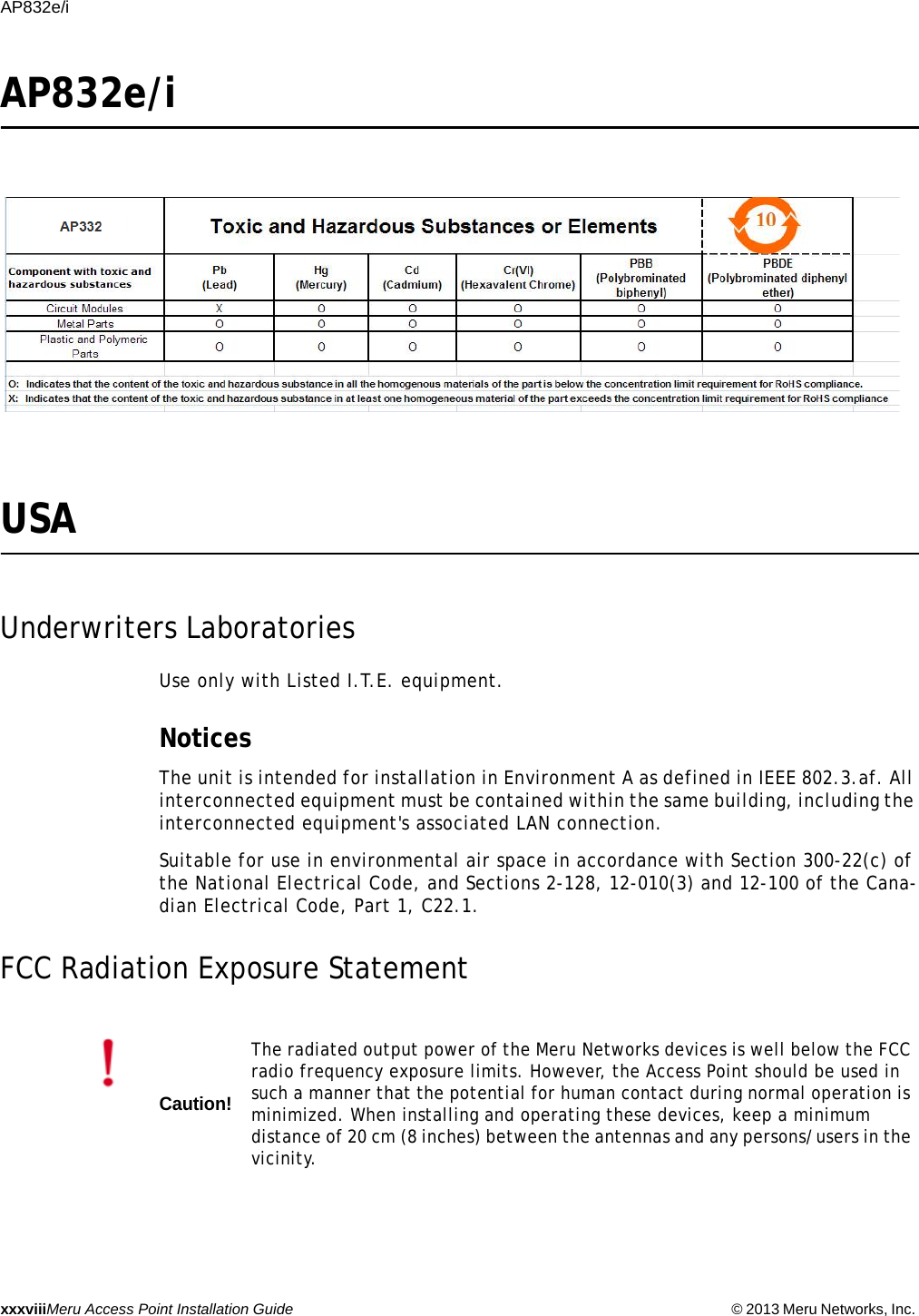 xxxviiiMeru Access Point Installation Guide © 2013 Meru Networks, Inc. AP832e/i AP832e/iUSAUnderwriters LaboratoriesUse only with Listed I.T.E. equipment.NoticesThe unit is intended for installation in Environment A as defined in IEEE 802.3.af. All interconnected equipment must be contained within the same building, including the interconnected equipment&apos;s associated LAN connection.Suitable for use in environmental air space in accordance with Section 300-22(c) of the National Electrical Code, and Sections 2-128, 12-010(3) and 12-100 of the Cana-dian Electrical Code, Part 1, C22.1.FCC Radiation Exposure StatementCaution!The radiated output power of the Meru Networks devices is well below the FCC radio frequency exposure limits. However, the Access Point should be used in such a manner that the potential for human contact during normal operation is minimized. When installing and operating these devices, keep a minimum distance of 20 cm (8 inches) between the antennas and any persons/users in the vicinity.