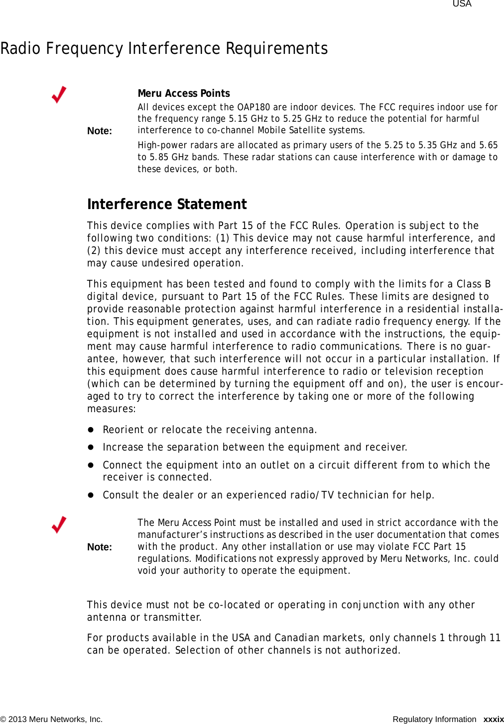  USA © 2013 Meru Networks, Inc. Regulatory Information xxxixRadio Frequency Interference RequirementsInterference StatementThis device complies with Part 15 of the FCC Rules. Operation is subject to the following two conditions: (1) This device may not cause harmful interference, and (2) this device must accept any interference received, including interference that may cause undesired operation.This equipment has been tested and found to comply with the limits for a Class B digital device, pursuant to Part 15 of the FCC Rules. These limits are designed to provide reasonable protection against harmful interference in a residential installa-tion. This equipment generates, uses, and can radiate radio frequency energy. If the equipment is not installed and used in accordance with the instructions, the equip-ment may cause harmful interference to radio communications. There is no guar-antee, however, that such interference will not occur in a particular installation. If this equipment does cause harmful interference to radio or television reception (which can be determined by turning the equipment off and on), the user is encour-aged to try to correct the interference by taking one or more of the following measures:Reorient or relocate the receiving antenna. Increase the separation between the equipment and receiver. Connect the equipment into an outlet on a circuit different from to which the receiver is connected. Consult the dealer or an experienced radio/TV technician for help. This device must not be co-located or operating in conjunction with any other antenna or transmitter.For products available in the USA and Canadian markets, only channels 1 through 11 can be operated. Selection of other channels is not authorized.Note:Meru Access PointsAll devices except the OAP180 are indoor devices. The FCC requires indoor use for the frequency range 5.15 GHz to 5.25 GHz to reduce the potential for harmful interference to co-channel Mobile Satellite systems. High-power radars are allocated as primary users of the 5.25 to 5.35 GHz and 5.65 to 5.85 GHz bands. These radar stations can cause interference with or damage to these devices, or both. Note:The Meru Access Point must be installed and used in strict accordance with the manufacturer’s instructions as described in the user documentation that comes with the product. Any other installation or use may violate FCC Part 15 regulations. Modifications not expressly approved by Meru Networks, Inc. could void your authority to operate the equipment. 