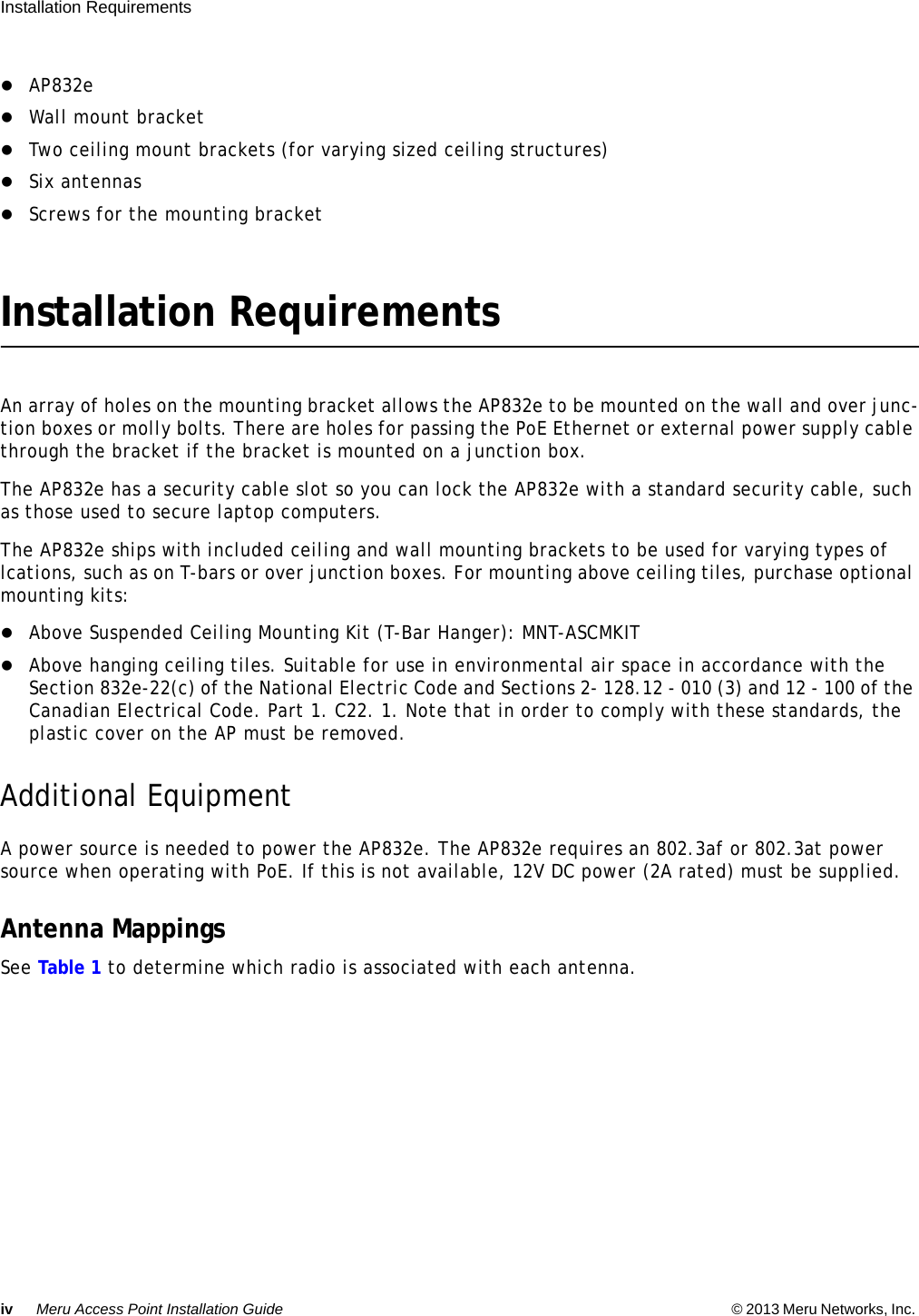 iv Meru Access Point Installation Guide © 2013 Meru Networks, Inc. Installation Requirements  AP832eWall mount bracketTwo ceiling mount brackets (for varying sized ceiling structures)Six antennasScrews for the mounting bracketInstallation RequirementsAn array of holes on the mounting bracket allows the AP832e to be mounted on the wall and over junc-tion boxes or molly bolts. There are holes for passing the PoE Ethernet or external power supply cable through the bracket if the bracket is mounted on a junction box.The AP832e has a security cable slot so you can lock the AP832e with a standard security cable, such as those used to secure laptop computers.The AP832e ships with included ceiling and wall mounting brackets to be used for varying types of lcations, such as on T-bars or over junction boxes. For mounting above ceiling tiles, purchase optional mounting kits:Above Suspended Ceiling Mounting Kit (T-Bar Hanger): MNT-ASCMKITAbove hanging ceiling tiles. Suitable for use in environmental air space in accordance with the Section 832e-22(c) of the National Electric Code and Sections 2- 128.12 - 010 (3) and 12 - 100 of the Canadian Electrical Code. Part 1. C22. 1. Note that in order to comply with these standards, the plastic cover on the AP must be removed.Additional EquipmentA power source is needed to power the AP832e. The AP832e requires an 802.3af or 802.3at power source when operating with PoE. If this is not available, 12V DC power (2A rated) must be supplied.Antenna MappingsSee Table 1 to determine which radio is associated with each antenna.