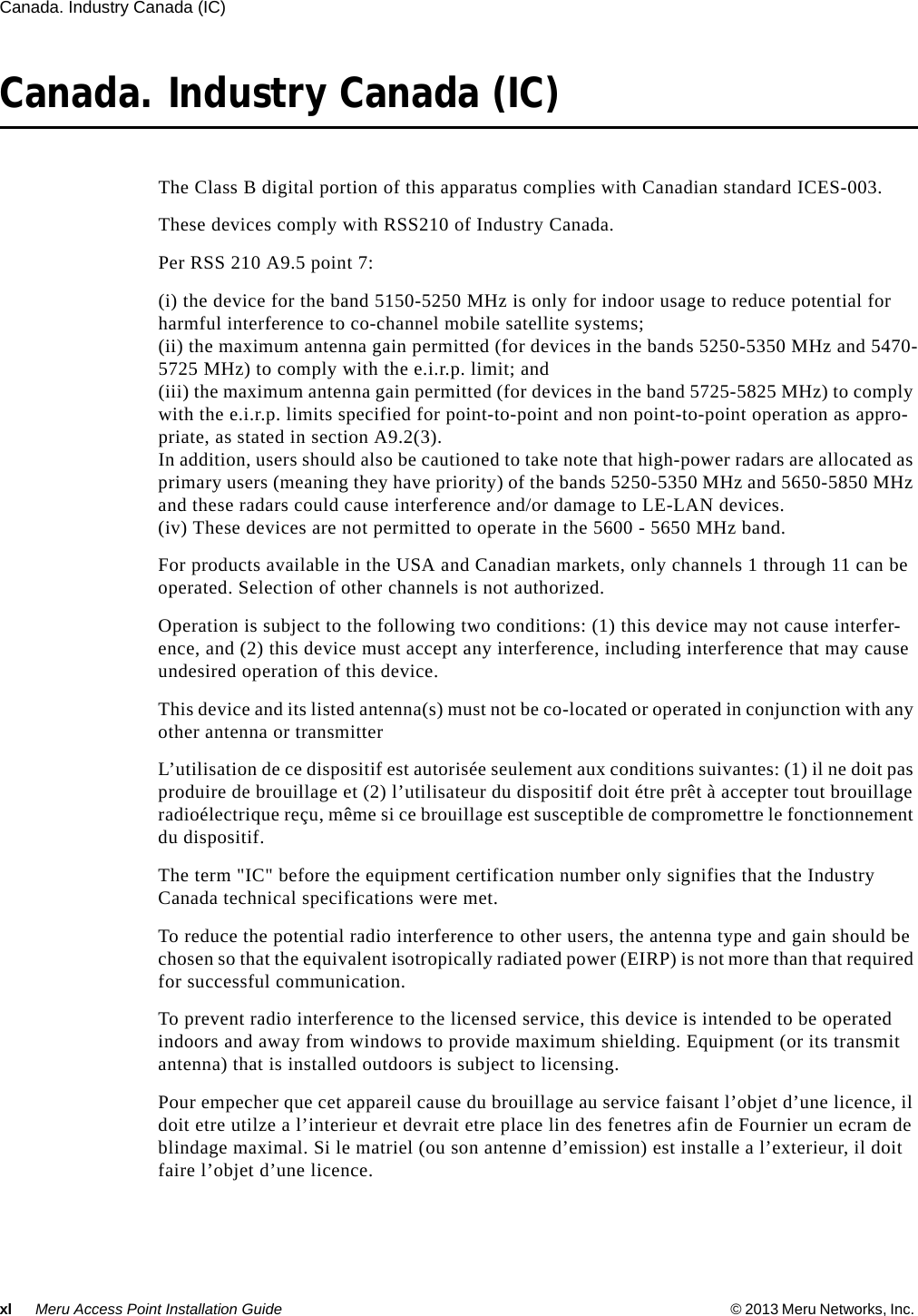 xl Meru Access Point Installation Guide © 2013 Meru Networks, Inc. Canada. Industry Canada (IC) Canada. Industry Canada (IC)The Class B digital portion of this apparatus complies with Canadian standard ICES-003.These devices comply with RSS210 of Industry Canada.Per RSS 210 A9.5 point 7: (i) the device for the band 5150-5250 MHz is only for indoor usage to reduce potential for harmful interference to co-channel mobile satellite systems; (ii) the maximum antenna gain permitted (for devices in the bands 5250-5350 MHz and 5470-5725 MHz) to comply with the e.i.r.p. limit; and (iii) the maximum antenna gain permitted (for devices in the band 5725-5825 MHz) to comply with the e.i.r.p. limits specified for point-to-point and non point-to-point operation as appro-priate, as stated in section A9.2(3). In addition, users should also be cautioned to take note that high-power radars are allocated as primary users (meaning they have priority) of the bands 5250-5350 MHz and 5650-5850 MHz and these radars could cause interference and/or damage to LE-LAN devices.(iv) These devices are not permitted to operate in the 5600 - 5650 MHz band. For products available in the USA and Canadian markets, only channels 1 through 11 can be operated. Selection of other channels is not authorized.Operation is subject to the following two conditions: (1) this device may not cause interfer-ence, and (2) this device must accept any interference, including interference that may cause undesired operation of this device. This device and its listed antenna(s) must not be co-located or operated in conjunction with any other antenna or transmitterL’utilisation de ce dispositif est autorisée seulement aux conditions suivantes: (1) il ne doit pas produire de brouillage et (2) l’utilisateur du dispositif doit étre prêt à accepter tout brouillage radioélectrique reçu, même si ce brouillage est susceptible de compromettre le fonctionnement du dispositif. The term &quot;IC&quot; before the equipment certification number only signifies that the Industry Canada technical specifications were met. To reduce the potential radio interference to other users, the antenna type and gain should be chosen so that the equivalent isotropically radiated power (EIRP) is not more than that required for successful communication. To prevent radio interference to the licensed service, this device is intended to be operated indoors and away from windows to provide maximum shielding. Equipment (or its transmit antenna) that is installed outdoors is subject to licensing. Pour empecher que cet appareil cause du brouillage au service faisant l’objet d’une licence, il doit etre utilze a l’interieur et devrait etre place lin des fenetres afin de Fournier un ecram de blindage maximal. Si le matriel (ou son antenne d’emission) est installe a l’exterieur, il doit faire l’objet d’une licence. 