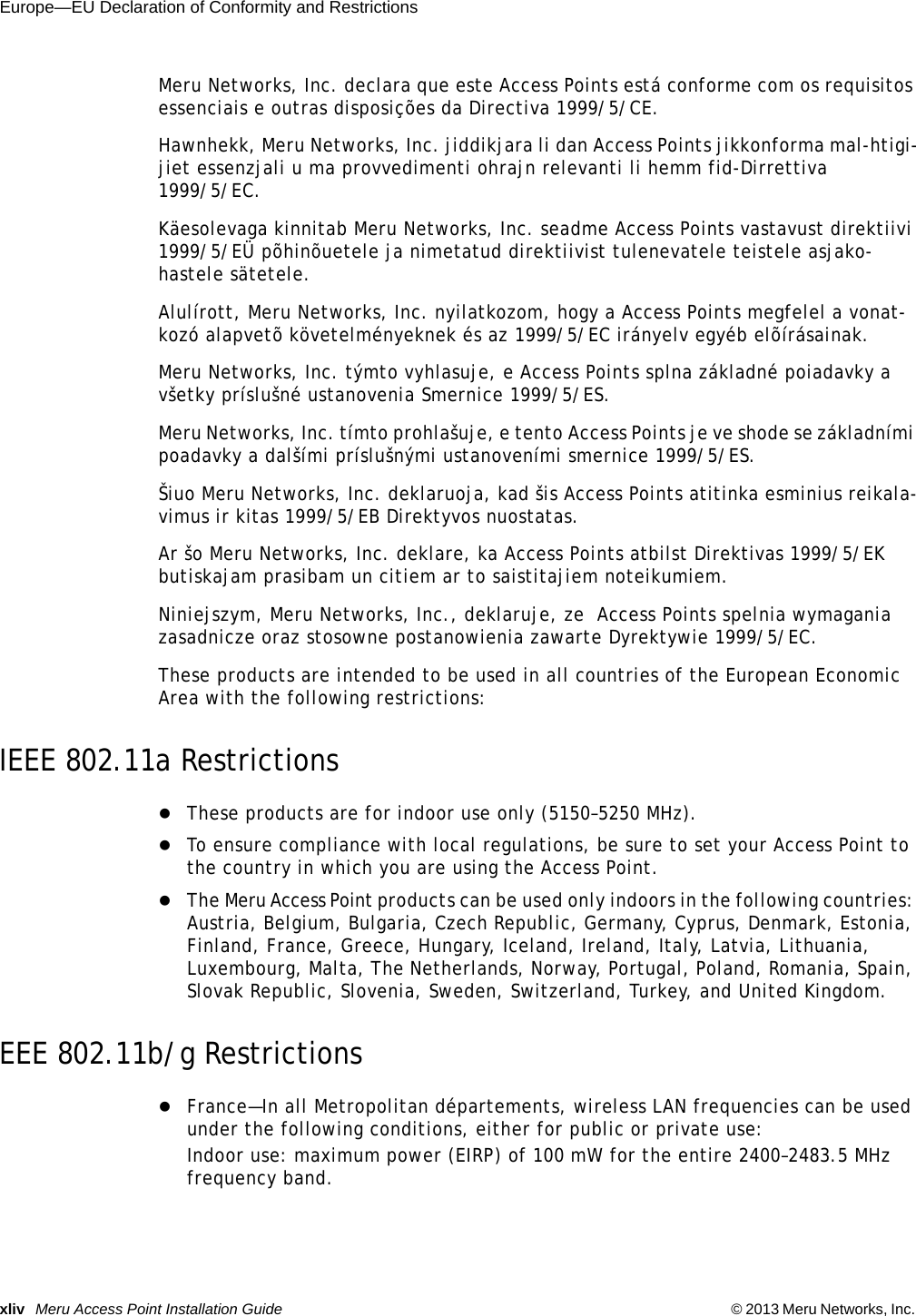 xliv Meru Access Point Installation Guide © 2013 Meru Networks, Inc. Europe—EU Declaration of Conformity and Restrictions Meru Networks, Inc. declara que este Access Points está conforme com os requisitos essenciais e outras disposições da Directiva 1999/5/CE. Hawnhekk, Meru Networks, Inc. jiddikjara li dan Access Points jikkonforma mal-htigi-jiet essenzjali u ma provvedimenti ohrajn relevanti li hemm fid-Dirrettiva 1999/5/EC. Käesolevaga kinnitab Meru Networks, Inc. seadme Access Points vastavust direktiivi 1999/5/EÜ põhinõuetele ja nimetatud direktiivist tulenevatele teistele asjako-hastele sätetele. Alulírott, Meru Networks, Inc. nyilatkozom, hogy a Access Points megfelel a vonat-kozó alapvetõ követelményeknek és az 1999/5/EC irányelv egyéb elõírásainak.Meru Networks, Inc. týmto vyhlasuje, e Access Points splna základné poiadavky a všetky príslušné ustanovenia Smernice 1999/5/ES. Meru Networks, Inc. tímto prohlašuje, e tento Access Points je ve shode se základními poadavky a dalšími príslušnými ustanoveními smernice 1999/5/ES. Šiuo Meru Networks, Inc. deklaruoja, kad šis Access Points atitinka esminius reikala-vimus ir kitas 1999/5/EB Direktyvos nuostatas. Ar šo Meru Networks, Inc. deklare, ka Access Points atbilst Direktivas 1999/5/EK butiskajam prasibam un citiem ar to saistitajiem noteikumiem. Niniejszym, Meru Networks, Inc., deklaruje, ze  Access Points spelnia wymagania zasadnicze oraz stosowne postanowienia zawarte Dyrektywie 1999/5/EC.These products are intended to be used in all countries of the European Economic Area with the following restrictions: IEEE 802.11a RestrictionsThese products are for indoor use only (5150–5250 MHz). To ensure compliance with local regulations, be sure to set your Access Point to the country in which you are using the Access Point.The Meru Access Point products can be used only indoors in the following countries: Austria, Belgium, Bulgaria, Czech Republic, Germany, Cyprus, Denmark, Estonia, Finland, France, Greece, Hungary, Iceland, Ireland, Italy, Latvia, Lithuania, Luxembourg, Malta, The Netherlands, Norway, Portugal, Poland, Romania, Spain, Slovak Republic, Slovenia, Sweden, Switzerland, Turkey, and United Kingdom. EEE 802.11b/g RestrictionsFrance—In all Metropolitan départements, wireless LAN frequencies can be used under the following conditions, either for public or private use: Indoor use: maximum power (EIRP) of 100 mW for the entire 2400–2483.5 MHz frequency band. 