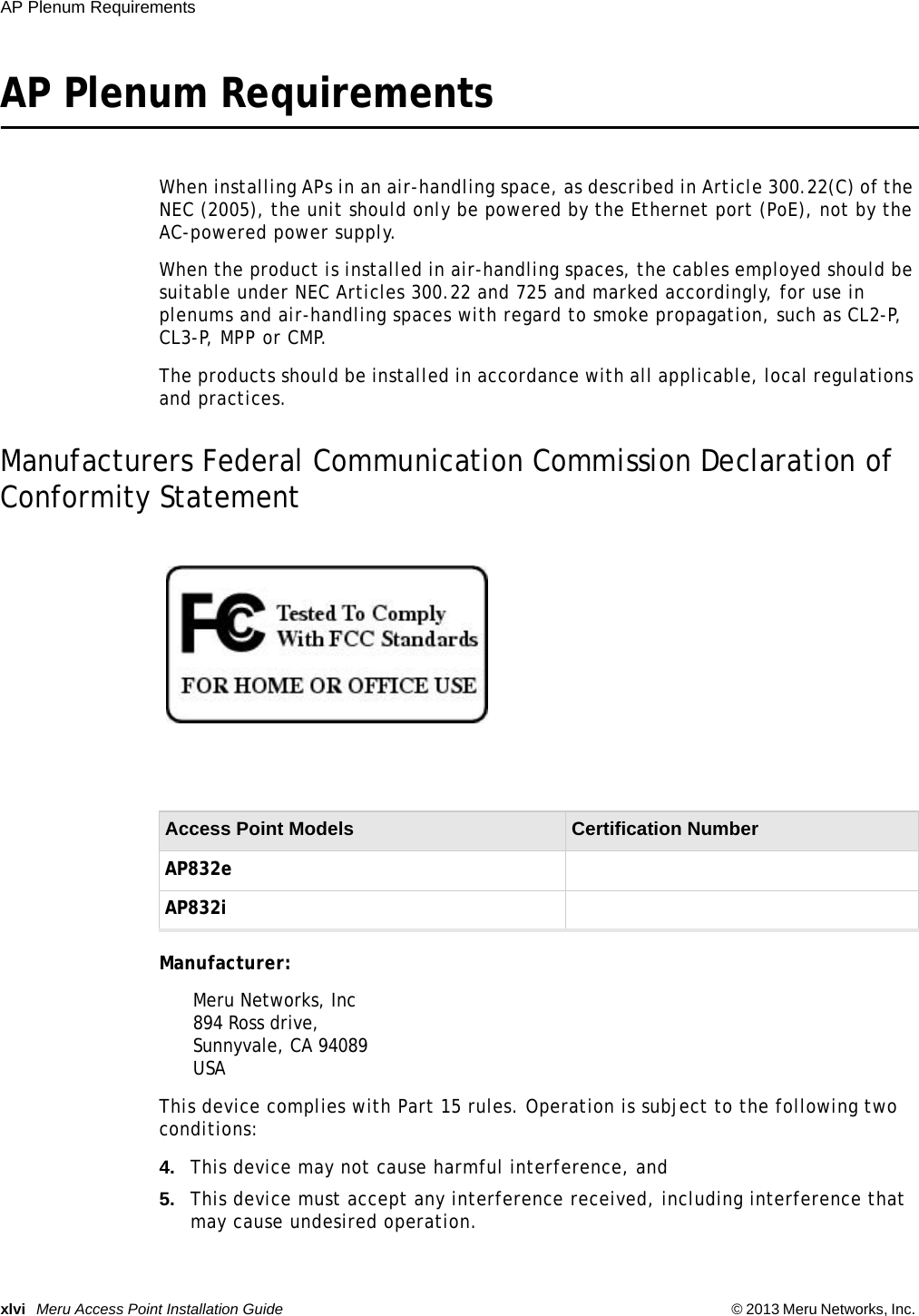 xlvi Meru Access Point Installation Guide © 2013 Meru Networks, Inc. AP Plenum Requirements AP Plenum RequirementsWhen installing APs in an air-handling space, as described in Article 300.22(C) of the NEC (2005), the unit should only be powered by the Ethernet port (PoE), not by the AC-powered power supply.When the product is installed in air-handling spaces, the cables employed should be suitable under NEC Articles 300.22 and 725 and marked accordingly, for use in plenums and air-handling spaces with regard to smoke propagation, such as CL2-P, CL3-P, MPP or CMP.The products should be installed in accordance with all applicable, local regulations and practices.Manufacturers Federal Communication Commission Declaration of Conformity StatementManufacturer: Meru Networks, Inc894 Ross drive, Sunnyvale, CA 94089USA This device complies with Part 15 rules. Operation is subject to the following two conditions: 4. This device may not cause harmful interference, and 5. This device must accept any interference received, including interference that may cause undesired operation. Access Point Models  Certification Number AP832eAP832i 