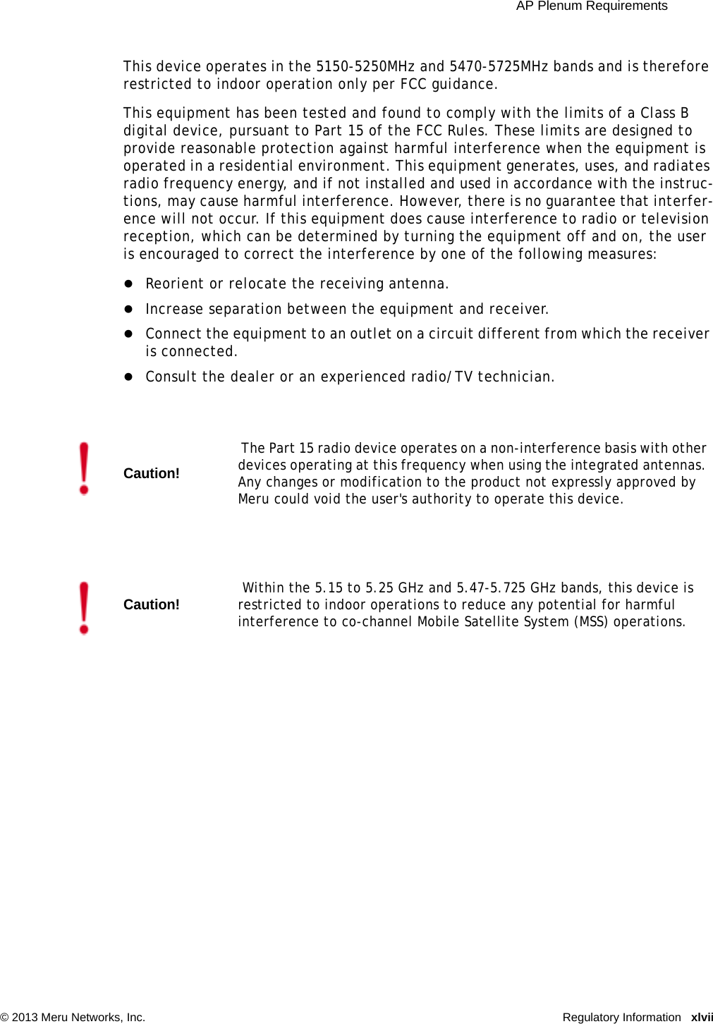  AP Plenum Requirements © 2013 Meru Networks, Inc. Regulatory Information xlviiThis device operates in the 5150-5250MHz and 5470-5725MHz bands and is therefore restricted to indoor operation only per FCC guidance. This equipment has been tested and found to comply with the limits of a Class B digital device, pursuant to Part 15 of the FCC Rules. These limits are designed to provide reasonable protection against harmful interference when the equipment is operated in a residential environment. This equipment generates, uses, and radiates radio frequency energy, and if not installed and used in accordance with the instruc-tions, may cause harmful interference. However, there is no guarantee that interfer-ence will not occur. If this equipment does cause interference to radio or television reception, which can be determined by turning the equipment off and on, the user is encouraged to correct the interference by one of the following measures: Reorient or relocate the receiving antenna. Increase separation between the equipment and receiver. Connect the equipment to an outlet on a circuit different from which the receiver is connected. Consult the dealer or an experienced radio/TV technician. Caution! The Part 15 radio device operates on a non-interference basis with other devices operating at this frequency when using the integrated antennas. Any changes or modification to the product not expressly approved by Meru could void the user&apos;s authority to operate this device.Caution! Within the 5.15 to 5.25 GHz and 5.47-5.725 GHz bands, this device is restricted to indoor operations to reduce any potential for harmful interference to co-channel Mobile Satellite System (MSS) operations. 