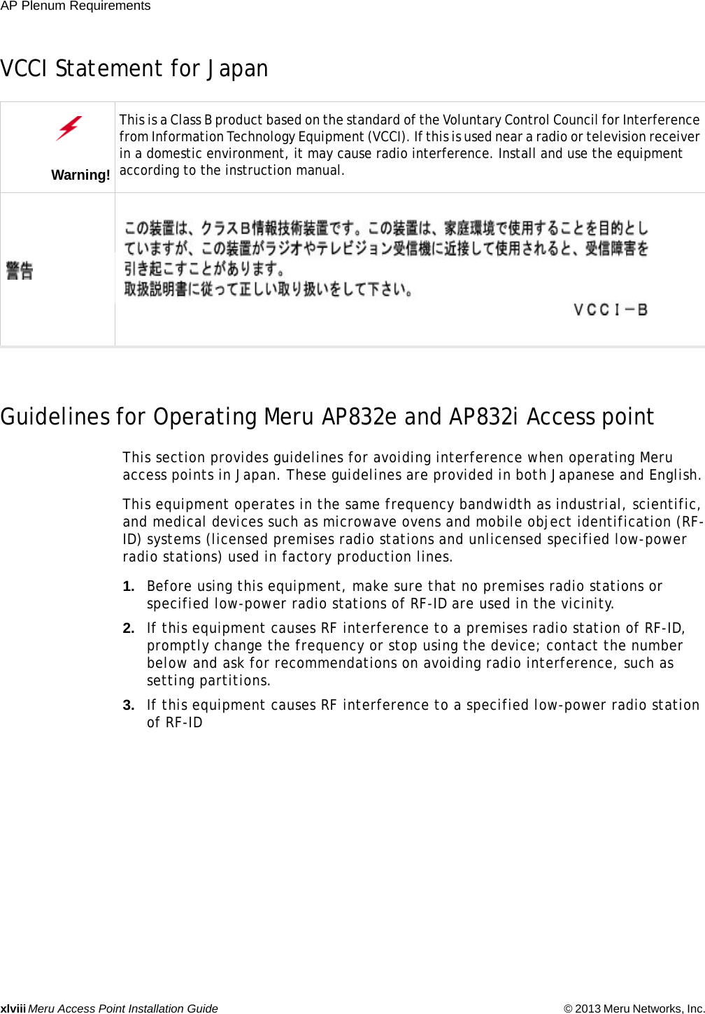 xlviiiMeru Access Point Installation Guide © 2013 Meru Networks, Inc. AP Plenum Requirements VCCI Statement for Japan Guidelines for Operating Meru AP832e and AP832i Access pointThis section provides guidelines for avoiding interference when operating Meru access points in Japan. These guidelines are provided in both Japanese and English. This equipment operates in the same frequency bandwidth as industrial, scientific, and medical devices such as microwave ovens and mobile object identification (RF-ID) systems (licensed premises radio stations and unlicensed specified low-power radio stations) used in factory production lines. 1. Before using this equipment, make sure that no premises radio stations or specified low-power radio stations of RF-ID are used in the vicinity. 2. If this equipment causes RF interference to a premises radio station of RF-ID, promptly change the frequency or stop using the device; contact the number below and ask for recommendations on avoiding radio interference, such as setting partitions. 3. If this equipment causes RF interference to a specified low-power radio station of RF-IDWarning!This is a Class B product based on the standard of the Voluntary Control Council for Interference from Information Technology Equipment (VCCI). If this is used near a radio or television receiver in a domestic environment, it may cause radio interference. Install and use the equipment according to the instruction manual. 