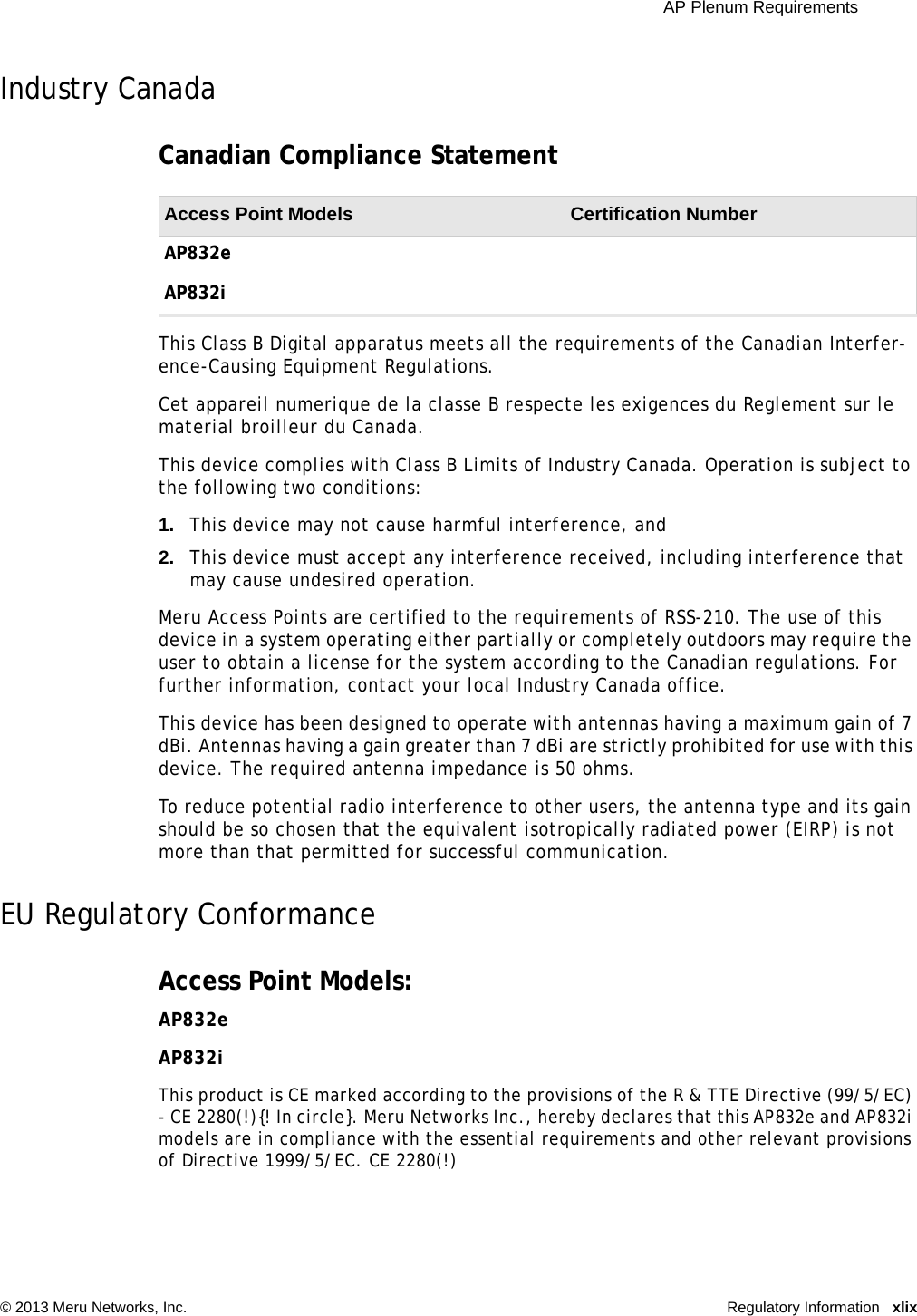  AP Plenum Requirements © 2013 Meru Networks, Inc. Regulatory Information xlixIndustry Canada Canadian Compliance Statement This Class B Digital apparatus meets all the requirements of the Canadian Interfer-ence-Causing Equipment Regulations. Cet appareil numerique de la classe B respecte les exigences du Reglement sur le material broilleur du Canada. This device complies with Class B Limits of Industry Canada. Operation is subject to the following two conditions: 1. This device may not cause harmful interference, and 2. This device must accept any interference received, including interference that may cause undesired operation. Meru Access Points are certified to the requirements of RSS-210. The use of this device in a system operating either partially or completely outdoors may require the user to obtain a license for the system according to the Canadian regulations. For further information, contact your local Industry Canada office. This device has been designed to operate with antennas having a maximum gain of 7 dBi. Antennas having a gain greater than 7 dBi are strictly prohibited for use with this device. The required antenna impedance is 50 ohms. To reduce potential radio interference to other users, the antenna type and its gain should be so chosen that the equivalent isotropically radiated power (EIRP) is not more than that permitted for successful communication.EU Regulatory ConformanceAccess Point Models: AP832eAP832iThis product is CE marked according to the provisions of the R &amp; TTE Directive (99/5/EC) - CE 2280(!){! In circle}. Meru Networks Inc., hereby declares that this AP832e and AP832i models are in compliance with the essential requirements and other relevant provisions of Directive 1999/5/EC. CE 2280(!)Access Point Models  Certification Number AP832eAP832i 