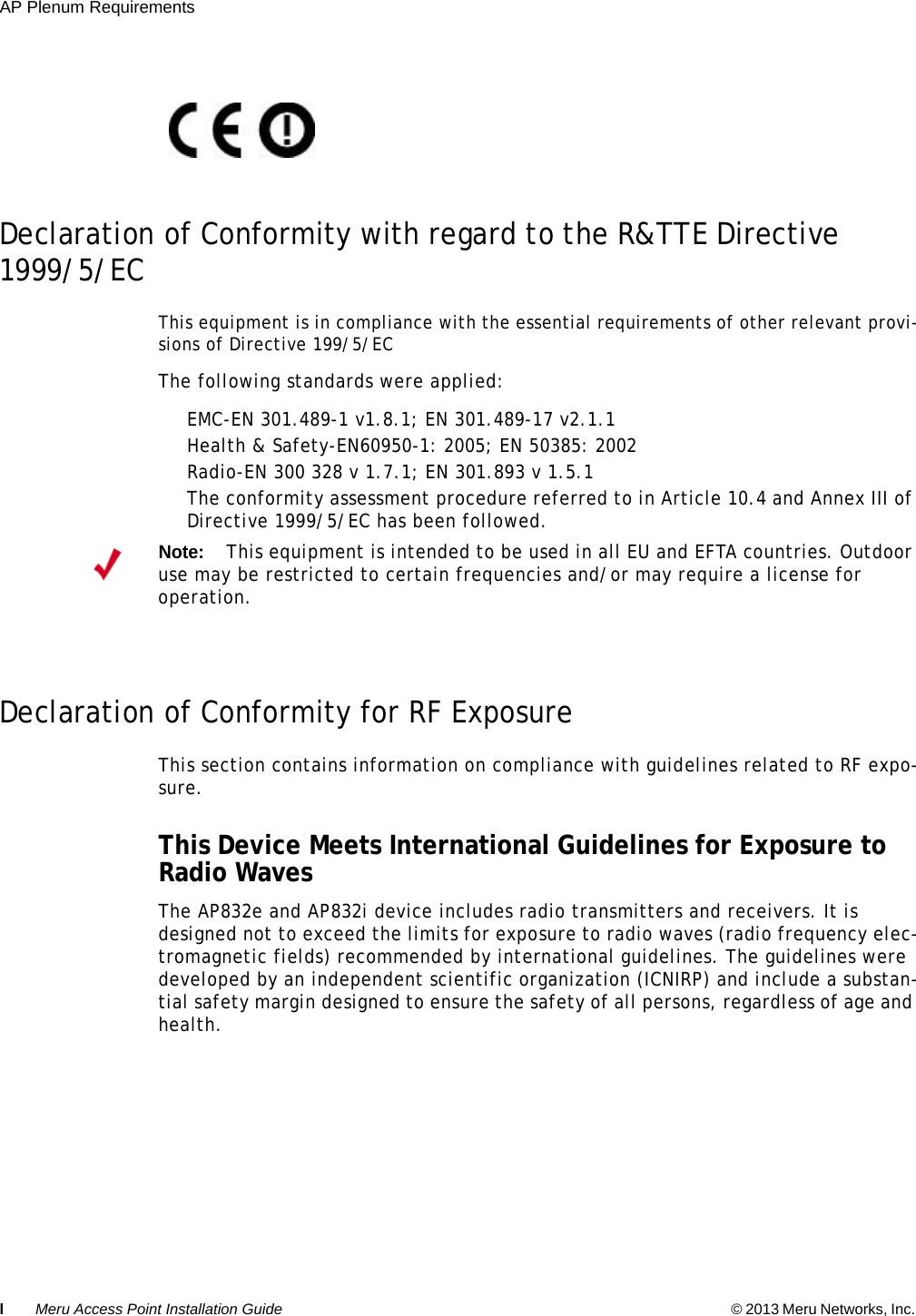 lMeru Access Point Installation Guide © 2013 Meru Networks, Inc. AP Plenum Requirements Declaration of Conformity with regard to the R&amp;TTE Directive 1999/5/EC This equipment is in compliance with the essential requirements of other relevant provi-sions of Directive 199/5/ECThe following standards were applied: EMC-EN 301.489-1 v1.8.1; EN 301.489-17 v2.1.1 Health &amp; Safety-EN60950-1: 2005; EN 50385: 2002 Radio-EN 300 328 v 1.7.1; EN 301.893 v 1.5.1 The conformity assessment procedure referred to in Article 10.4 and Annex III of Directive 1999/5/EC has been followed. Declaration of Conformity for RF Exposure This section contains information on compliance with guidelines related to RF expo-sure.This Device Meets International Guidelines for Exposure to Radio Waves The AP832e and AP832i device includes radio transmitters and receivers. It is designed not to exceed the limits for exposure to radio waves (radio frequency elec-tromagnetic fields) recommended by international guidelines. The guidelines were developed by an independent scientific organization (ICNIRP) and include a substan-tial safety margin designed to ensure the safety of all persons, regardless of age and health. Note:This equipment is intended to be used in all EU and EFTA countries. Outdoor use may be restricted to certain frequencies and/or may require a license for operation.