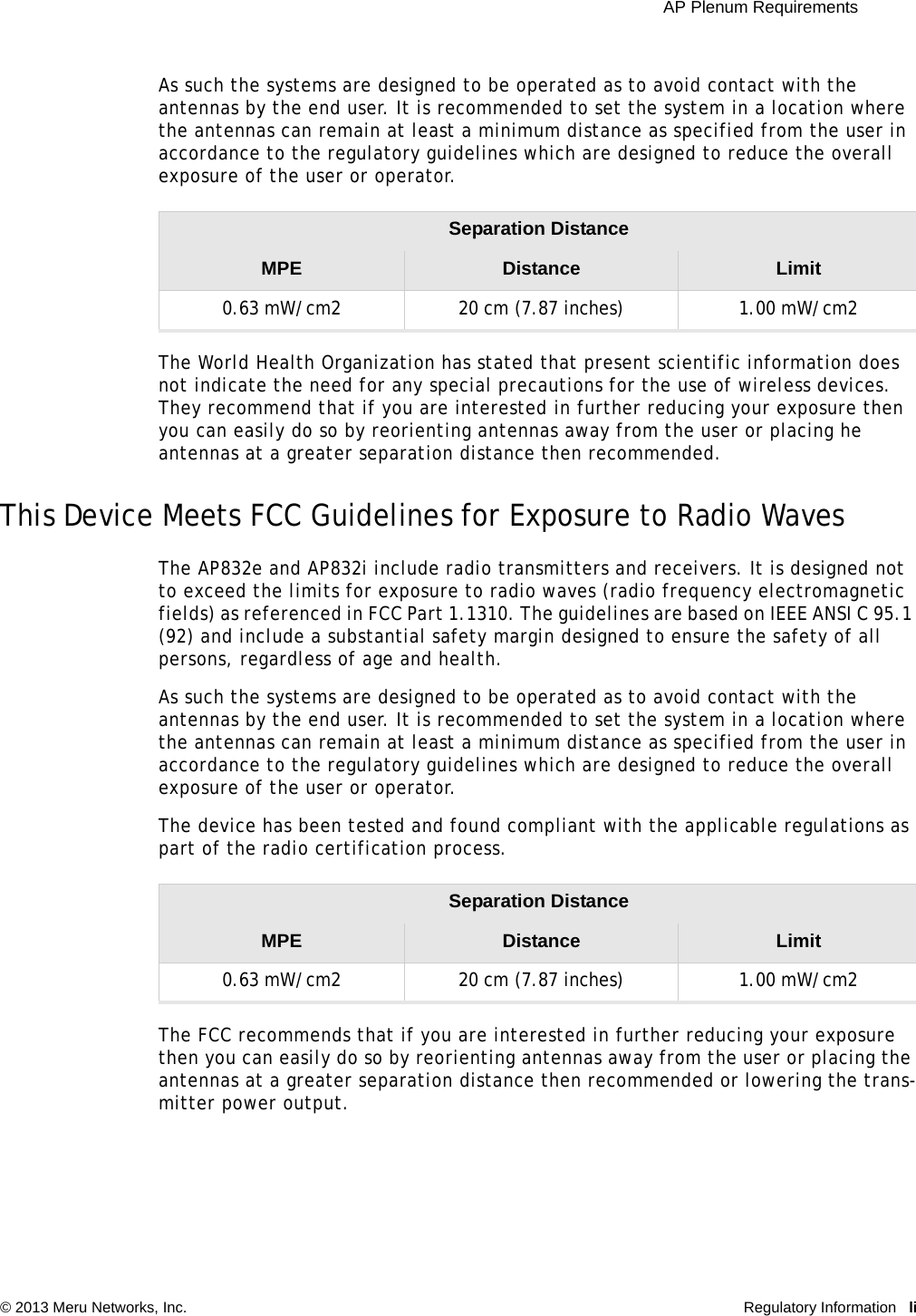  AP Plenum Requirements © 2013 Meru Networks, Inc. Regulatory Information liAs such the systems are designed to be operated as to avoid contact with the antennas by the end user. It is recommended to set the system in a location where the antennas can remain at least a minimum distance as specified from the user in accordance to the regulatory guidelines which are designed to reduce the overall exposure of the user or operator.The World Health Organization has stated that present scientific information does not indicate the need for any special precautions for the use of wireless devices. They recommend that if you are interested in further reducing your exposure then you can easily do so by reorienting antennas away from the user or placing he antennas at a greater separation distance then recommended. This Device Meets FCC Guidelines for Exposure to Radio Waves The AP832e and AP832i include radio transmitters and receivers. It is designed not to exceed the limits for exposure to radio waves (radio frequency electromagnetic fields) as referenced in FCC Part 1.1310. The guidelines are based on IEEE ANSI C 95.1 (92) and include a substantial safety margin designed to ensure the safety of all persons, regardless of age and health. As such the systems are designed to be operated as to avoid contact with the antennas by the end user. It is recommended to set the system in a location where the antennas can remain at least a minimum distance as specified from the user in accordance to the regulatory guidelines which are designed to reduce the overall exposure of the user or operator. The device has been tested and found compliant with the applicable regulations as part of the radio certification process. The FCC recommends that if you are interested in further reducing your exposure then you can easily do so by reorienting antennas away from the user or placing the antennas at a greater separation distance then recommended or lowering the trans-mitter power output. Separation Distance MPE Distance Limit0.63 mW/cm2  20 cm (7.87 inches)  1.00 mW/cm2 Separation Distance MPE Distance Limit0.63 mW/cm2  20 cm (7.87 inches)  1.00 mW/cm2 