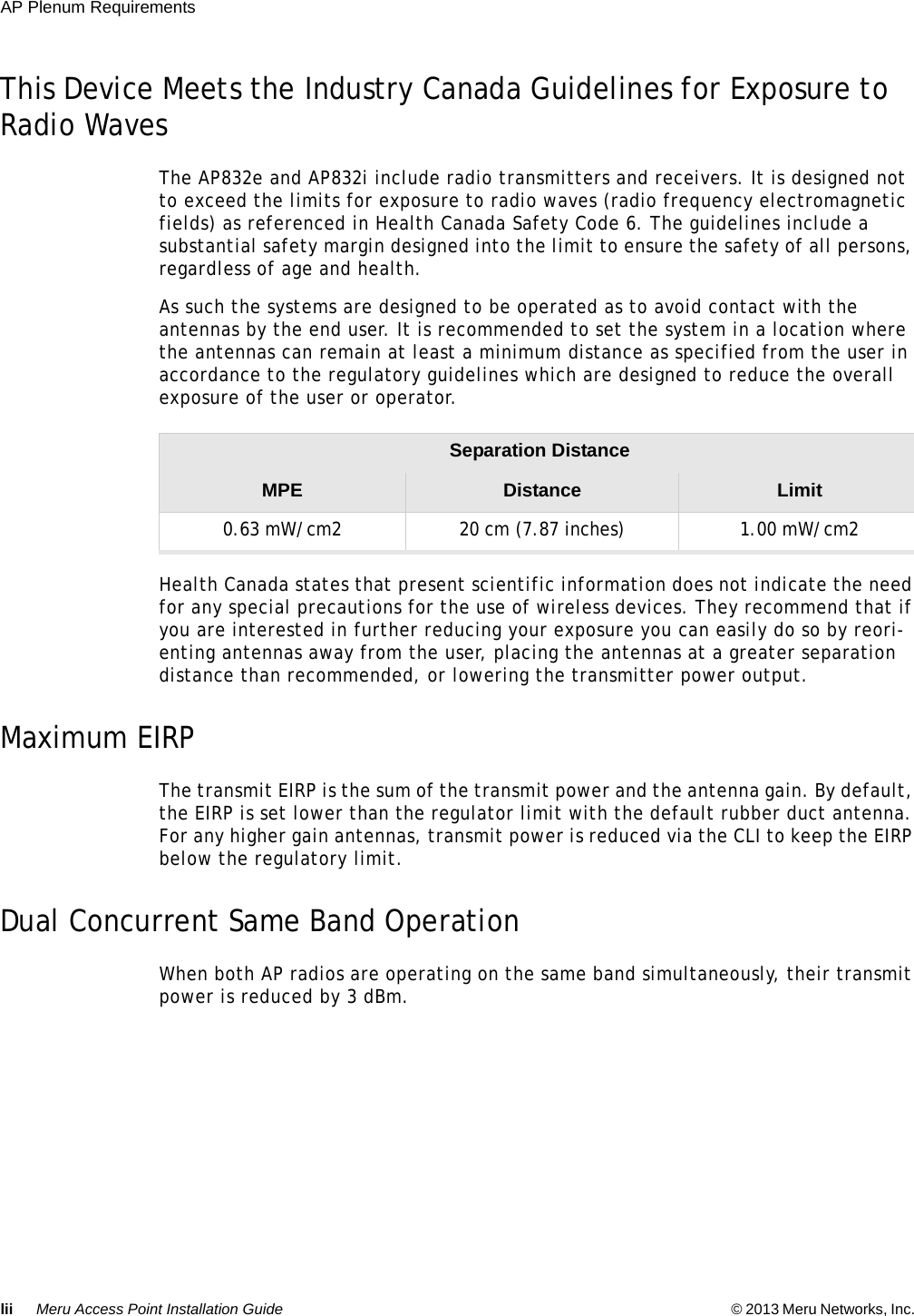 lii Meru Access Point Installation Guide © 2013 Meru Networks, Inc. AP Plenum Requirements This Device Meets the Industry Canada Guidelines for Exposure to Radio Waves The AP832e and AP832i include radio transmitters and receivers. It is designed not to exceed the limits for exposure to radio waves (radio frequency electromagnetic fields) as referenced in Health Canada Safety Code 6. The guidelines include a substantial safety margin designed into the limit to ensure the safety of all persons, regardless of age and health. As such the systems are designed to be operated as to avoid contact with the antennas by the end user. It is recommended to set the system in a location where the antennas can remain at least a minimum distance as specified from the user in accordance to the regulatory guidelines which are designed to reduce the overall exposure of the user or operator. Health Canada states that present scientific information does not indicate the need for any special precautions for the use of wireless devices. They recommend that if you are interested in further reducing your exposure you can easily do so by reori-enting antennas away from the user, placing the antennas at a greater separation distance than recommended, or lowering the transmitter power output.Maximum EIRPThe transmit EIRP is the sum of the transmit power and the antenna gain. By default, the EIRP is set lower than the regulator limit with the default rubber duct antenna. For any higher gain antennas, transmit power is reduced via the CLI to keep the EIRP below the regulatory limit.Dual Concurrent Same Band OperationWhen both AP radios are operating on the same band simultaneously, their transmit power is reduced by 3 dBm.Separation Distance MPE Distance Limit0.63 mW/cm2  20 cm (7.87 inches)  1.00 mW/cm2 