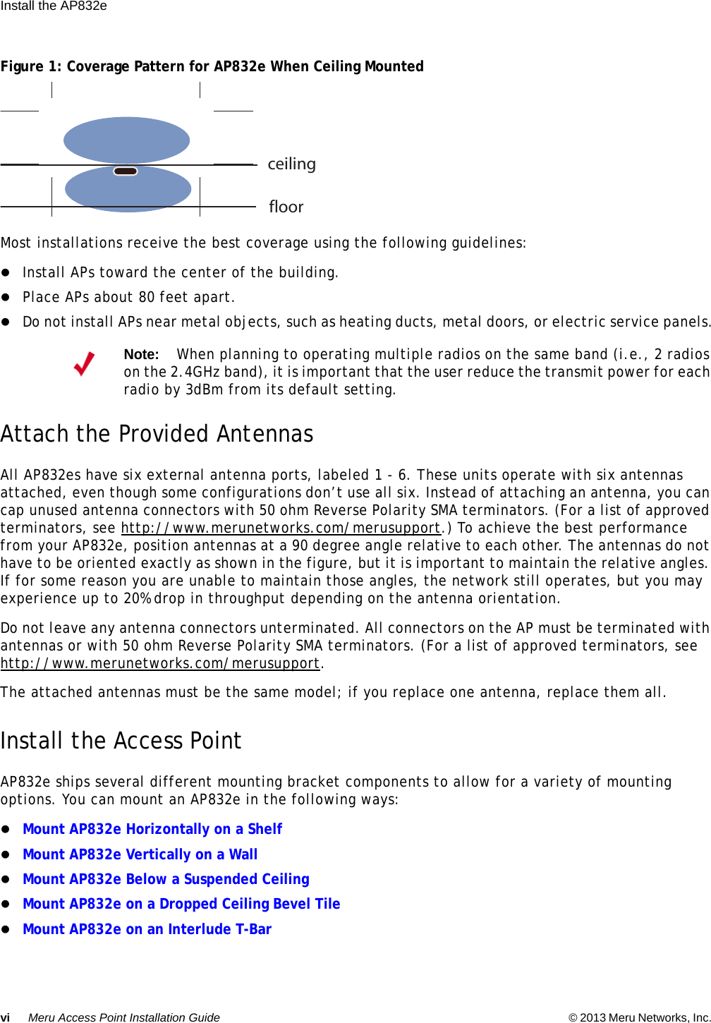 vi Meru Access Point Installation Guide © 2013 Meru Networks, Inc. Install the AP832e  Figure 1: Coverage Pattern for AP832e When Ceiling MountedMost installations receive the best coverage using the following guidelines:Install APs toward the center of the building.Place APs about 80 feet apart.Do not install APs near metal objects, such as heating ducts, metal doors, or electric service panels.Attach the Provided AntennasAll AP832es have six external antenna ports, labeled 1 - 6. These units operate with six antennas attached, even though some configurations don’t use all six. Instead of attaching an antenna, you can cap unused antenna connectors with 50 ohm Reverse Polarity SMA terminators. (For a list of approved terminators, see http://www.merunetworks.com/merusupport.) To achieve the best performance from your AP832e, position antennas at a 90 degree angle relative to each other. The antennas do not have to be oriented exactly as shown in the figure, but it is important to maintain the relative angles. If for some reason you are unable to maintain those angles, the network still operates, but you may experience up to 20% drop in throughput depending on the antenna orientation. Do not leave any antenna connectors unterminated. All connectors on the AP must be terminated with antennas or with 50 ohm Reverse Polarity SMA terminators. (For a list of approved terminators, see http://www.merunetworks.com/merusupport.The attached antennas must be the same model; if you replace one antenna, replace them all.Install the Access PointAP832e ships several different mounting bracket components to allow for a variety of mounting options. You can mount an AP832e in the following ways:Mount AP832e Horizontally on a Shelf Mount AP832e Vertically on a WallMount AP832e Below a Suspended CeilingMount AP832e on a Dropped Ceiling Bevel TileMount AP832e on an Interlude T-BarNote:When planning to operating multiple radios on the same band (i.e., 2 radios on the 2.4GHz band), it is important that the user reduce the transmit power for each radio by 3dBm from its default setting.ceilingfloor