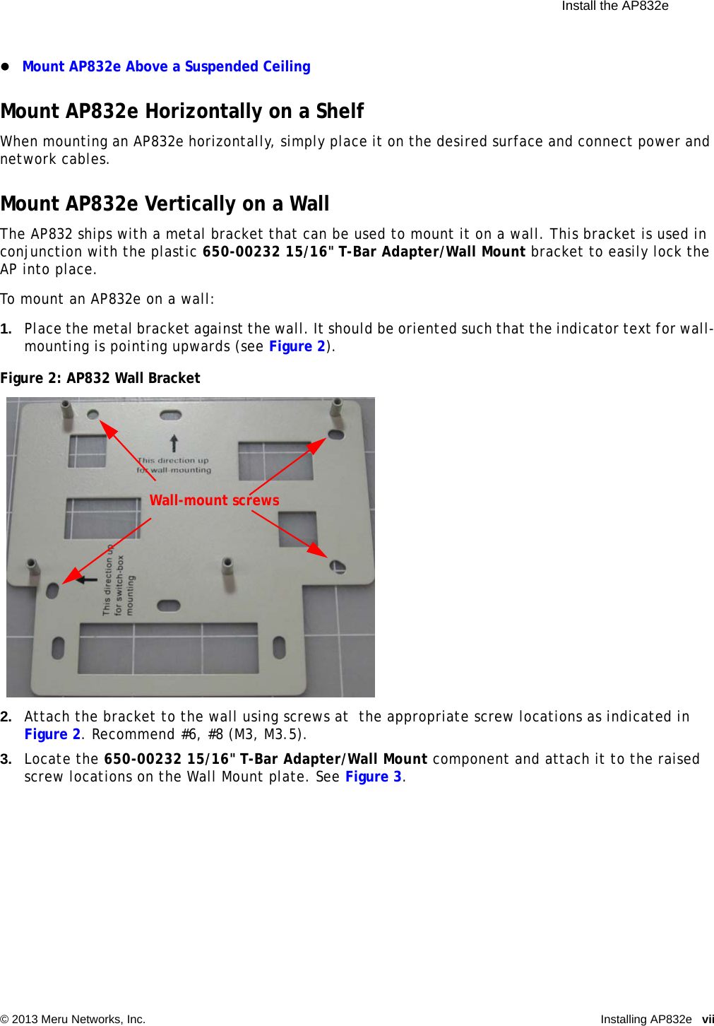  Install the AP832e © 2013 Meru Networks, Inc. Installing AP832e vii Mount AP832e Above a Suspended CeilingMount AP832e Horizontally on a ShelfWhen mounting an AP832e horizontally, simply place it on the desired surface and connect power and network cables.Mount AP832e Vertically on a WallThe AP832 ships with a metal bracket that can be used to mount it on a wall. This bracket is used in conjunction with the plastic 650-00232 15/16&quot; T-Bar Adapter/Wall Mount bracket to easily lock the AP into place.To mount an AP832e on a wall:1. Place the metal bracket against the wall. It should be oriented such that the indicator text for wall-mounting is pointing upwards (see Figure 2).Figure 2: AP832 Wall Bracket2. Attach the bracket to the wall using screws at  the appropriate screw locations as indicated in Figure 2. Recommend #6, #8 (M3, M3.5).3. Locate the 650-00232 15/16&quot; T-Bar Adapter/Wall Mount component and attach it to the raised screw locations on the Wall Mount plate. See Figure 3.Wall-mount screws