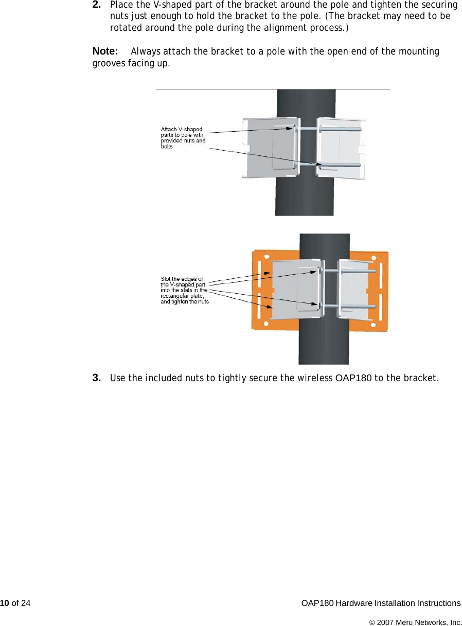 10 of 24  OAP180 Hardware Installation Instructions © 2007 Meru Networks, Inc.2. Place the V-shaped part of the bracket around the pole and tighten the securing nuts just enough to hold the bracket to the pole. (The bracket may need to be rotated around the pole during the alignment process.)Note:Always attach the bracket to a pole with the open end of the mounting grooves facing up.3. Use the included nuts to tightly secure the wireless OAP180 to the bracket. 