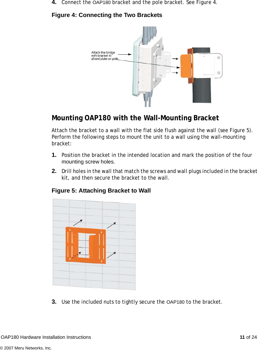 OAP180 Hardware Installation Instructions  11 of 24© 2007 Meru Networks, Inc.4. Connect the OAP180 bracket and the pole bracket. See Figure 4.Figure 4: Connecting the Two BracketsMounting OAP180 with the Wall-Mounting BracketAttach the bracket to a wall with the flat side flush against the wall (see Figure 5). Perform the following steps to mount the unit to a wall using the wall-mounting bracket:1. Position the bracket in the intended location and mark the position of the four mounting screw holes.2. Drill holes in the wall that match the screws and wall plugs included in the bracket kit, and then secure the bracket to the wall.Figure 5: Attaching Bracket to Wall3. Use the included nuts to tightly secure the OAP180 to the bracket.