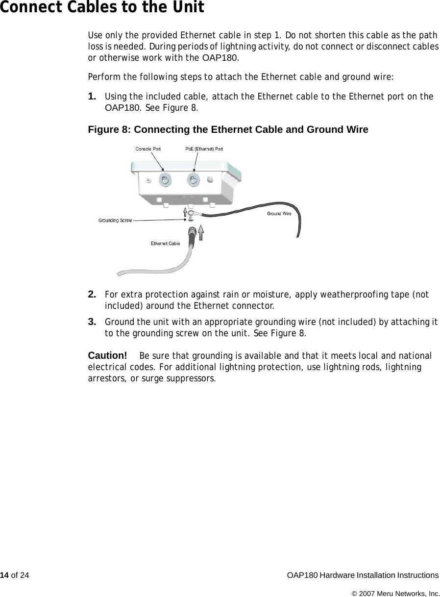 14 of 24  OAP180 Hardware Installation Instructions © 2007 Meru Networks, Inc.Connect Cables to the UnitUse only the provided Ethernet cable in step 1. Do not shorten this cable as the path loss is needed. During periods of lightning activity, do not connect or disconnect cables or otherwise work with the OAP180.Perform the following steps to attach the Ethernet cable and ground wire:1. Using the included cable, attach the Ethernet cable to the Ethernet port on the OAP180. See Figure 8.Figure 8: Connecting the Ethernet Cable and Ground Wire2. For extra protection against rain or moisture, apply weatherproofing tape (not included) around the Ethernet connector.3. Ground the unit with an appropriate grounding wire (not included) by attaching it to the grounding screw on the unit. See Figure 8.Caution!Be sure that grounding is available and that it meets local and national electrical codes. For additional lightning protection, use lightning rods, lightning arrestors, or surge suppressors.