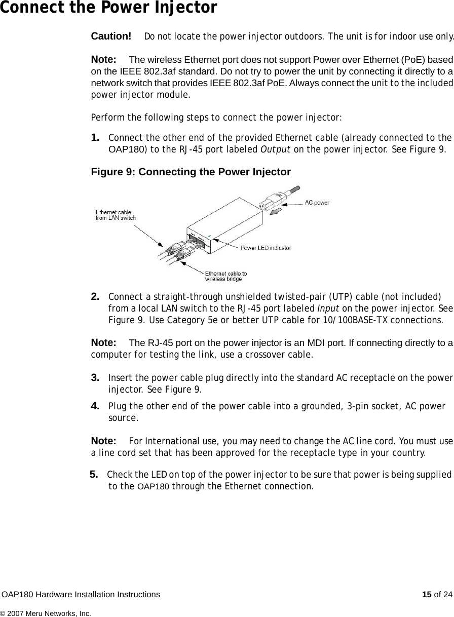 OAP180 Hardware Installation Instructions  15 of 24© 2007 Meru Networks, Inc.Connect the Power InjectorCaution!Do not locate the power injector outdoors. The unit is for indoor use only.Note:The wireless Ethernet port does not support Power over Ethernet (PoE) based on the IEEE 802.3af standard. Do not try to power the unit by connecting it directly to a network switch that provides IEEE 802.3af PoE. Always connect the unit to the included power injector module.Perform the following steps to connect the power injector:1. Connect the other end of the provided Ethernet cable (already connected to the OAP180) to the RJ-45 port labeled Output on the power injector. See Figure 9.Figure 9: Connecting the Power Injector2. Connect a straight-through unshielded twisted-pair (UTP) cable (not included) from a local LAN switch to the RJ-45 port labeled Input on the power injector. See Figure 9. Use Category 5e or better UTP cable for 10/100BASE-TX connections. Note:The RJ-45 port on the power injector is an MDI port. If connecting directly to a computer for testing the link, use a crossover cable.3. Insert the power cable plug directly into the standard AC receptacle on the power injector. See Figure 9. 4. Plug the other end of the power cable into a grounded, 3-pin socket, AC power source.Note:For International use, you may need to change the AC line cord. You must use a line cord set that has been approved for the receptacle type in your country.                                                                                             5. Check the LED on top of the power injector to be sure that power is being supplied                           to the OAP180 through the Ethernet connection.