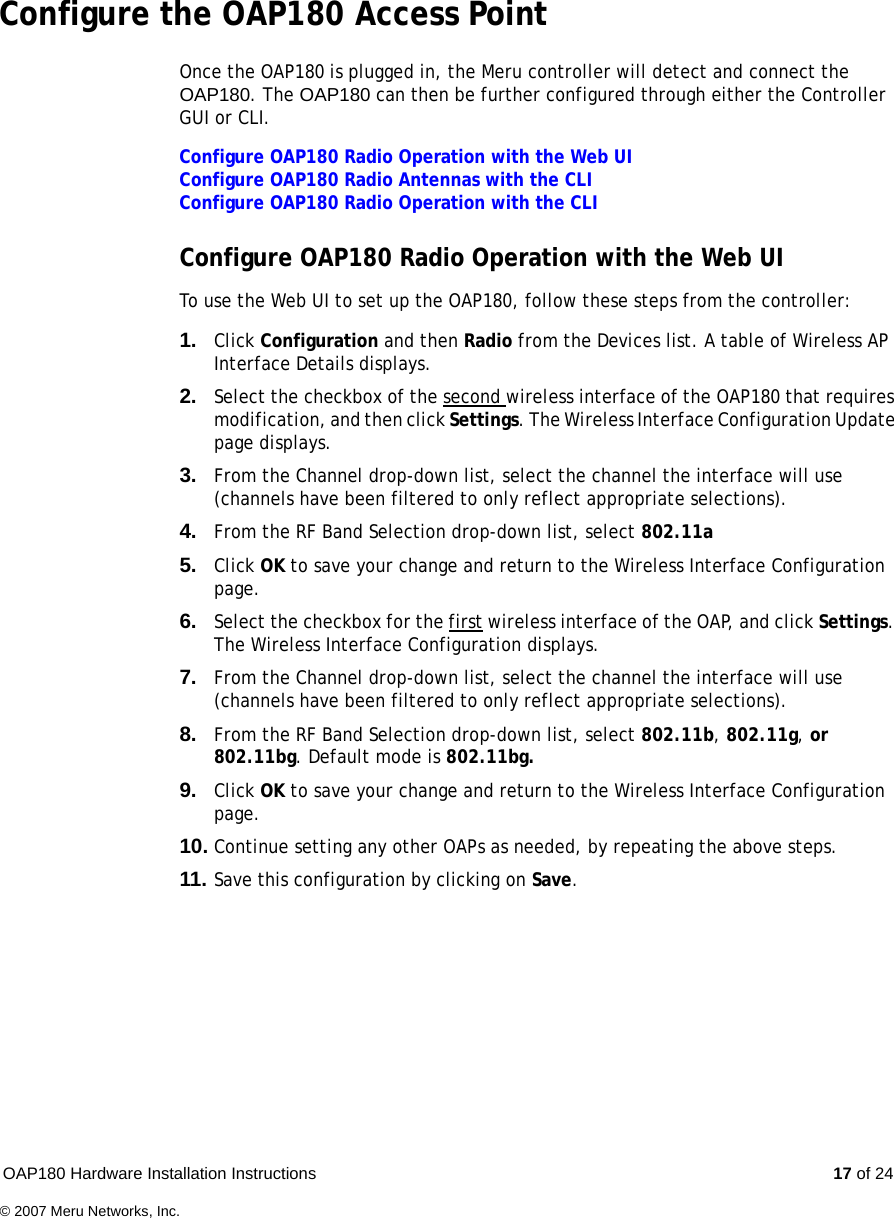 OAP180 Hardware Installation Instructions  17 of 24© 2007 Meru Networks, Inc.Configure the OAP180 Access Point Once the OAP180 is plugged in, the Meru controller will detect and connect the OAP180. The OAP180 can then be further configured through either the Controller GUI or CLI.Configure OAP180 Radio Operation with the Web UIConfigure OAP180 Radio Antennas with the CLIConfigure OAP180 Radio Operation with the CLIConfigure OAP180 Radio Operation with the Web UI To use the Web UI to set up the OAP180, follow these steps from the controller:1. Click Configuration and then Radio from the Devices list. A table of Wireless AP Interface Details displays.2. Select the checkbox of the second wireless interface of the OAP180 that requires modification, and then click Settings. The Wireless Interface Configuration Update page displays.3. From the Channel drop-down list, select the channel the interface will use (channels have been filtered to only reflect appropriate selections).4. From the RF Band Selection drop-down list, select 802.11a5. Click OK to save your change and return to the Wireless Interface Configuration page.6. Select the checkbox for the first wireless interface of the OAP, and click Settings. The Wireless Interface Configuration displays.7. From the Channel drop-down list, select the channel the interface will use (channels have been filtered to only reflect appropriate selections).8. From the RF Band Selection drop-down list, select 802.11b, 802.11g, or 802.11bg. Default mode is 802.11bg.9. Click OK to save your change and return to the Wireless Interface Configuration page.10. Continue setting any other OAPs as needed, by repeating the above steps.11. Save this configuration by clicking on Save.