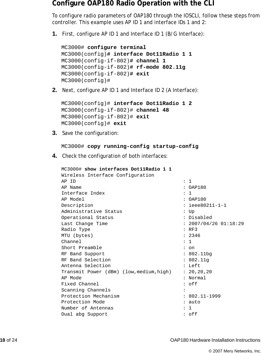 18 of 24  OAP180 Hardware Installation Instructions © 2007 Meru Networks, Inc.Configure OAP180 Radio Operation with the CLITo configure radio parameters of OAP180 through the IOSCLI, follow these steps from controller. This example uses AP ID 1 and interface IDs 1 and 2:1. First, configure AP ID 1 and Interface ID 1 (B/G Interface):MC3000# configure terminalMC3000(config)# interface Dot11Radio 1 1MC3000(config-if-802)# channel 1MC3000(config-if-802)# rf-mode 802.11gMC3000(config-if-802)# exitMC3000(config)#2. Next, configure AP ID 1 and Interface ID 2 (A Interface):MC3000(config)# interface Dot11Radio 1 2MC3000(config-if-802)# channel 48MC3000(config-if-802)# exitMC3000(config)# exit3. Save the configuration:MC3000# copy running-config startup-config4. Check the configuration of both interfaces:MC3000# show interfaces Dot11Radio 1 1Wireless Interface ConfigurationAP ID  : 1AP Name  : OAP180Interface Index  : 1AP Model  : OAP180Description : ieee80211-1-1Administrative Status  : UpOperational Status  : DisabledLast Change Time  : 2007/04/26 01:18:29Radio Type  : RF3MTU (bytes)  : 2346Channel : 1Short Preamble  : onRF Band Support  : 802.11bgRF Band Selection  : 802.11gAntenna Selection  : LeftTransmit Power (dBm) (low,medium,high)  : 20,20,20AP Mode  : NormalFixed Channel  : offScanning Channels  :Protection Mechanism  : 802.11-1999Protection Mode  : autoNumber of Antennas  : 1Dual abg Support  : off