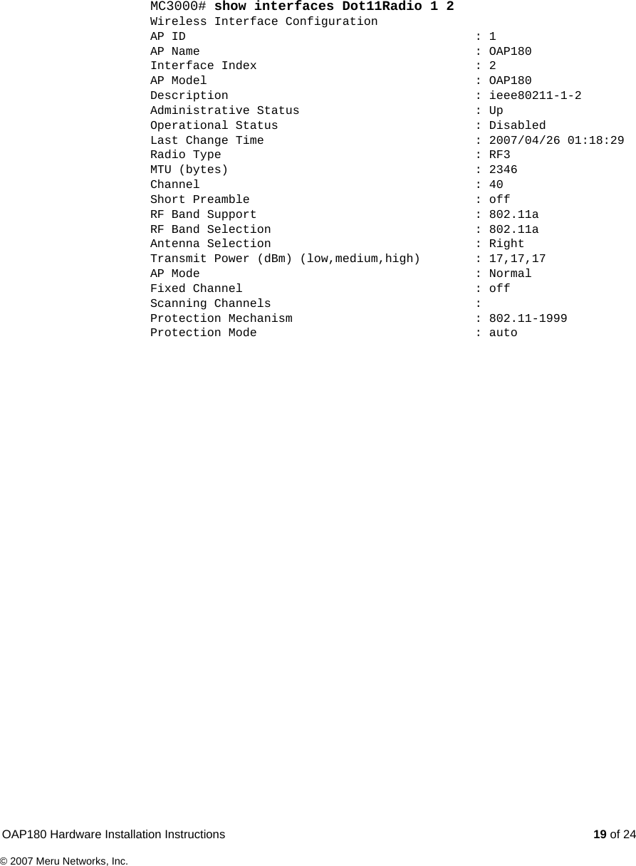 OAP180 Hardware Installation Instructions  19 of 24© 2007 Meru Networks, Inc.MC3000# show interfaces Dot11Radio 1 2Wireless Interface ConfigurationAP ID  : 1AP Name  : OAP180Interface Index  : 2AP Model  : OAP180Description : ieee80211-1-2Administrative Status  : UpOperational Status  : DisabledLast Change Time  : 2007/04/26 01:18:29Radio Type  : RF3MTU (bytes)  : 2346Channel : 40Short Preamble  : offRF Band Support  : 802.11aRF Band Selection  : 802.11aAntenna Selection  : RightTransmit Power (dBm) (low,medium,high)  : 17,17,17AP Mode  : NormalFixed Channel  : offScanning Channels  :Protection Mechanism  : 802.11-1999Protection Mode  : auto