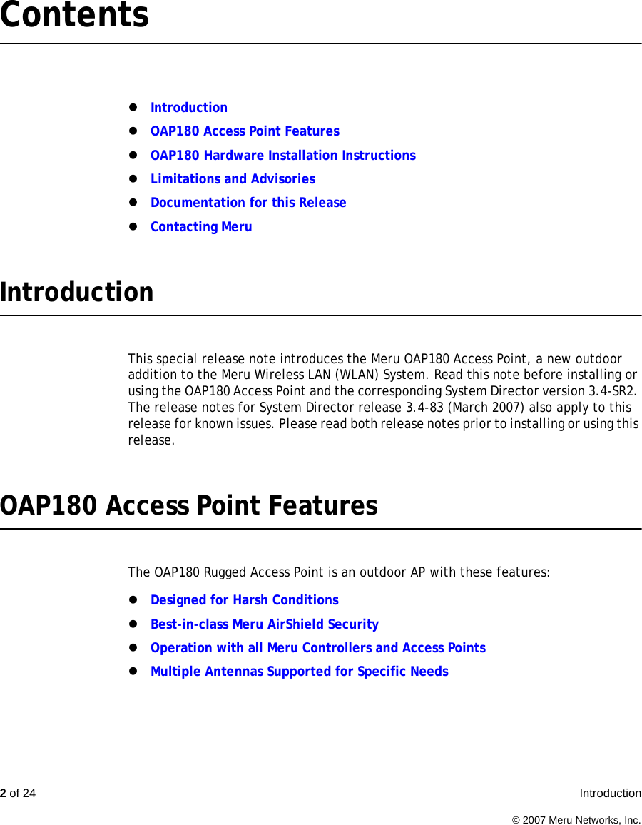 2 of 24  Introduction © 2007 Meru Networks, Inc.ContentszIntroductionzOAP180 Access Point FeatureszOAP180 Hardware Installation InstructionszLimitations and AdvisorieszDocumentation for this ReleasezContacting MeruIntroductionThis special release note introduces the Meru OAP180 Access Point, a new outdoor addition to the Meru Wireless LAN (WLAN) System. Read this note before installing or using the OAP180 Access Point and the corresponding System Director version 3.4-SR2. The release notes for System Director release 3.4-83 (March 2007) also apply to this release for known issues. Please read both release notes prior to installing or using this release. OAP180 Access Point FeaturesThe OAP180 Rugged Access Point is an outdoor AP with these features:zDesigned for Harsh ConditionszBest-in-class Meru AirShield SecurityzOperation with all Meru Controllers and Access PointszMultiple Antennas Supported for Specific Needs