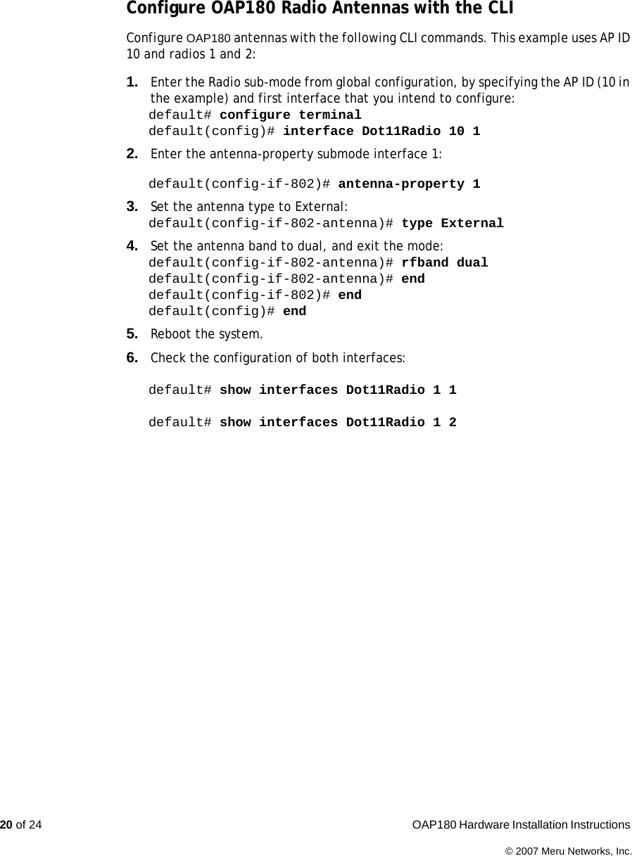 20 of 24  OAP180 Hardware Installation Instructions © 2007 Meru Networks, Inc.Configure OAP180 Radio Antennas with the CLI Configure OAP180 antennas with the following CLI commands. This example uses AP ID 10 and radios 1 and 2:1. Enter the Radio sub-mode from global configuration, by specifying the AP ID (10 in the example) and first interface that you intend to configure:default# configure terminaldefault(config)# interface Dot11Radio 10 12. Enter the antenna-property submode interface 1:default(config-if-802)# antenna-property 13. Set the antenna type to External:default(config-if-802-antenna)# type External4. Set the antenna band to dual, and exit the mode:default(config-if-802-antenna)# rfband dualdefault(config-if-802-antenna)# enddefault(config-if-802)# enddefault(config)# end5. Reboot the system.6. Check the configuration of both interfaces:default# show interfaces Dot11Radio 1 1default# show interfaces Dot11Radio 1 2