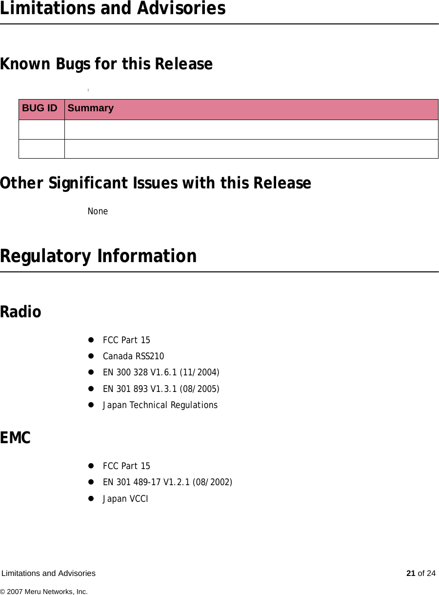 Limitations and Advisories  21 of 24© 2007 Meru Networks, Inc.Limitations and AdvisoriesKnown Bugs for this Release!Other Significant Issues with this ReleaseNoneRegulatory InformationRadio zFCC Part 15zCanada RSS210zEN 300 328 V1.6.1 (11/2004)zEN 301 893 V1.3.1 (08/2005)zJapan Technical RegulationsEMC zFCC Part 15zEN 301 489-17 V1.2.1 (08/2002)zJapan VCCIBUG ID  Summary