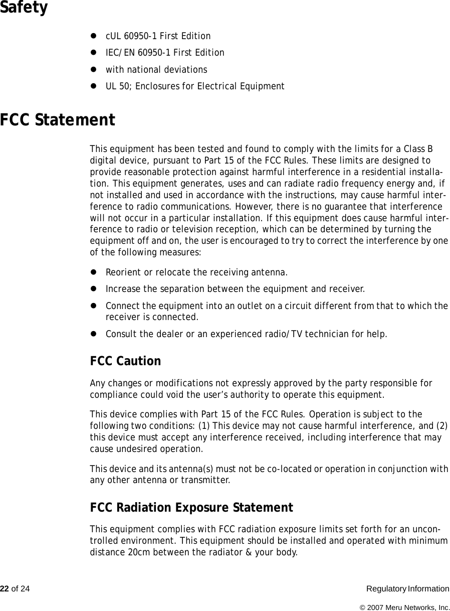 22 of 24  Regulatory Information © 2007 Meru Networks, Inc.Safety zcUL 60950-1 First EditionzIEC/EN 60950-1 First Editionzwith national deviationszUL 50; Enclosures for Electrical EquipmentFCC StatementThis equipment has been tested and found to comply with the limits for a Class B digital device, pursuant to Part 15 of the FCC Rules. These limits are designed to provide reasonable protection against harmful interference in a residential installa-tion. This equipment generates, uses and can radiate radio frequency energy and, if not installed and used in accordance with the instructions, may cause harmful inter-ference to radio communications. However, there is no guarantee that interference will not occur in a particular installation. If this equipment does cause harmful inter-ference to radio or television reception, which can be determined by turning the equipment off and on, the user is encouraged to try to correct the interference by one of the following measures:zReorient or relocate the receiving antenna.zIncrease the separation between the equipment and receiver.zConnect the equipment into an outlet on a circuit different from that to which the receiver is connected.zConsult the dealer or an experienced radio/TV technician for help.FCC Caution Any changes or modifications not expressly approved by the party responsible for compliance could void the user’s authority to operate this equipment.This device complies with Part 15 of the FCC Rules. Operation is subject to the following two conditions: (1) This device may not cause harmful interference, and (2) this device must accept any interference received, including interference that may cause undesired operation.This device and its antenna(s) must not be co-located or operation in conjunction with any other antenna or transmitter.FCC Radiation Exposure StatementThis equipment complies with FCC radiation exposure limits set forth for an uncon-trolled environment. This equipment should be installed and operated with minimum distance 20cm between the radiator &amp; your body.