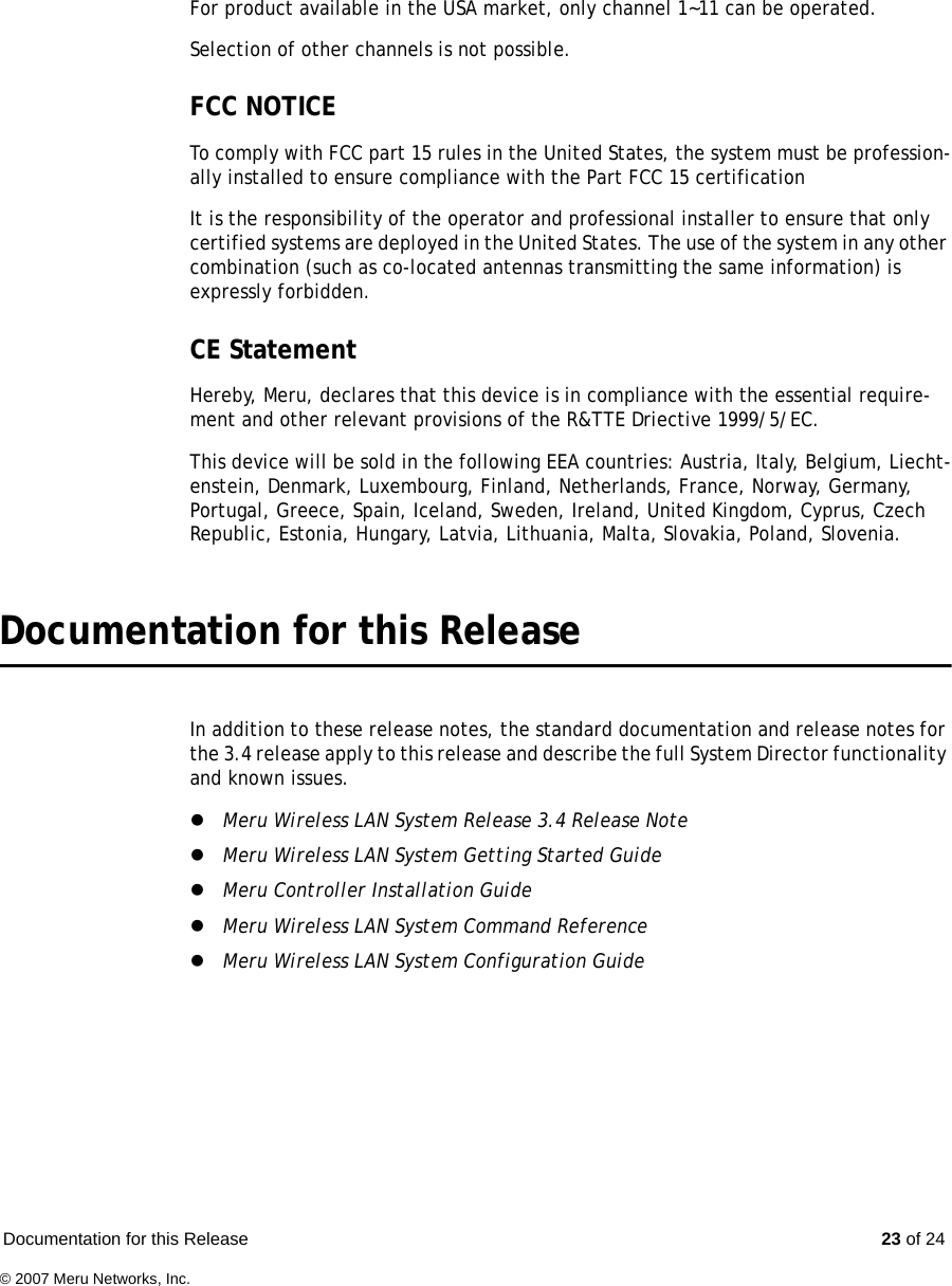 Documentation for this Release  23 of 24© 2007 Meru Networks, Inc.For product available in the USA market, only channel 1~11 can be operated.Selection of other channels is not possible.FCC NOTICE To comply with FCC part 15 rules in the United States, the system must be profession-ally installed to ensure compliance with the Part FCC 15 certification It is the responsibility of the operator and professional installer to ensure that only certified systems are deployed in the United States. The use of the system in any other combination (such as co-located antennas transmitting the same information) is expressly forbidden.CE StatementHereby, Meru, declares that this device is in compliance with the essential require-ment and other relevant provisions of the R&amp;TTE Driective 1999/5/EC.This device will be sold in the following EEA countries: Austria, Italy, Belgium, Liecht-enstein, Denmark, Luxembourg, Finland, Netherlands, France, Norway, Germany, Portugal, Greece, Spain, Iceland, Sweden, Ireland, United Kingdom, Cyprus, Czech Republic, Estonia, Hungary, Latvia, Lithuania, Malta, Slovakia, Poland, Slovenia.Documentation for this ReleaseIn addition to these release notes, the standard documentation and release notes for the 3.4 release apply to this release and describe the full System Director functionality and known issues.zMeru Wireless LAN System Release 3.4 Release NotezMeru Wireless LAN System Getting Started Guide zMeru Controller Installation GuidezMeru Wireless LAN System Command ReferencezMeru Wireless LAN System Configuration Guide