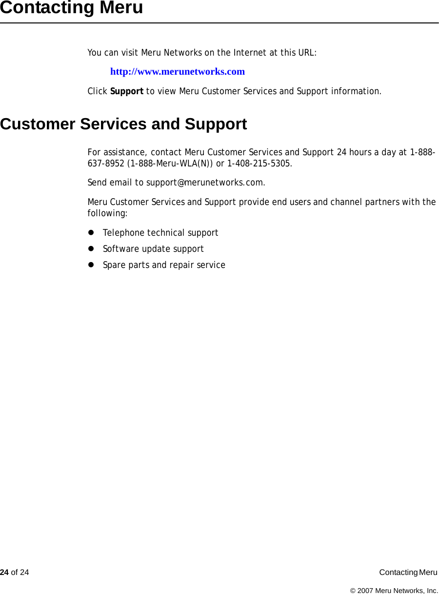 24 of 24  Contacting Meru © 2007 Meru Networks, Inc.Contacting Meru You can visit Meru Networks on the Internet at this URL:http://www.merunetworks.comClick Support to view Meru Customer Services and Support information.Customer Services and SupportFor assistance, contact Meru Customer Services and Support 24 hours a day at 1-888-637-8952 (1-888-Meru-WLA(N)) or 1-408-215-5305. Send email to support@merunetworks.com.Meru Customer Services and Support provide end users and channel partners with the following:zTelephone technical supportzSoftware update supportzSpare parts and repair service