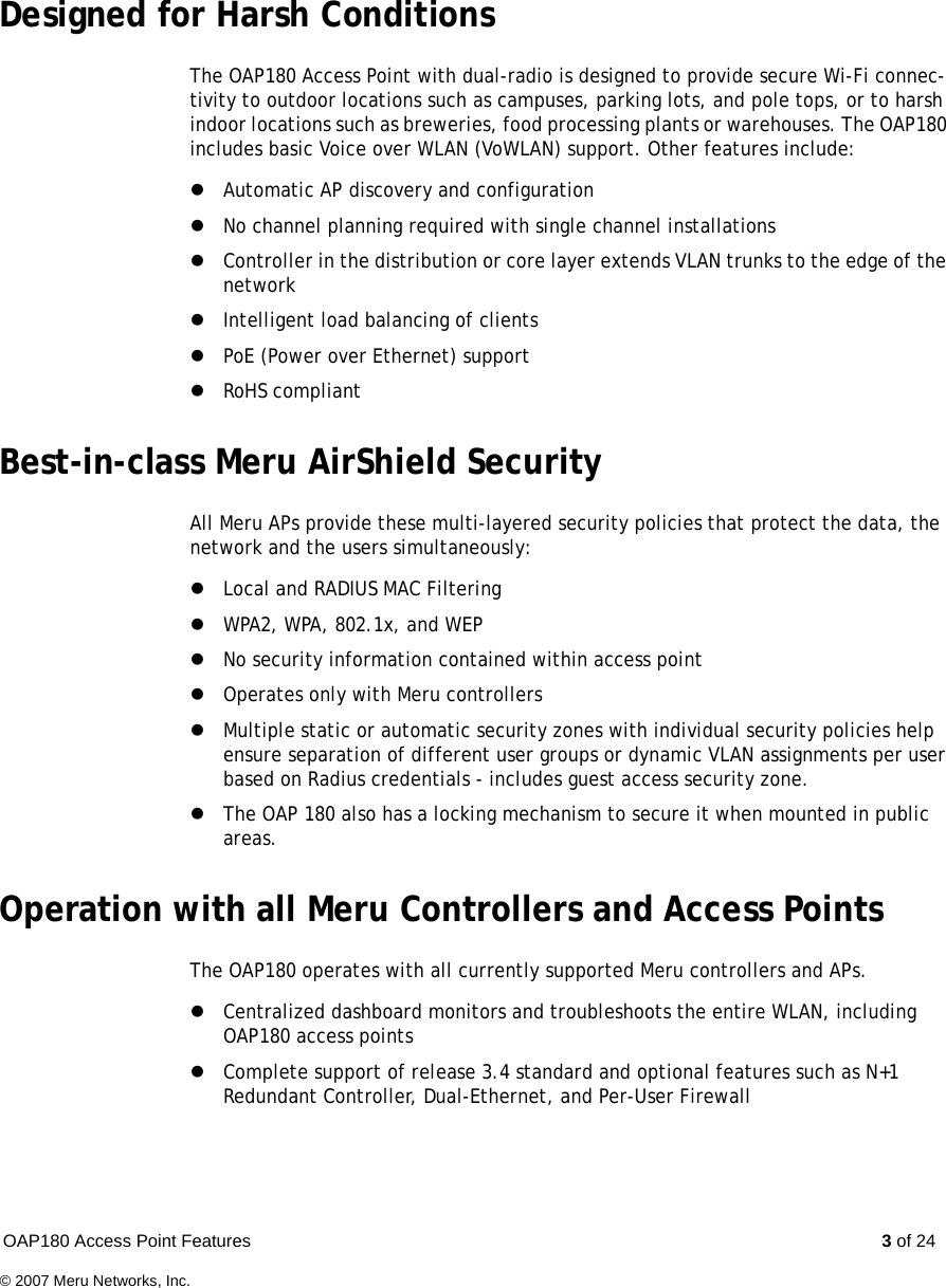 OAP180 Access Point Features  3 of 24© 2007 Meru Networks, Inc.Designed for Harsh ConditionsThe OAP180 Access Point with dual-radio is designed to provide secure Wi-Fi connec-tivity to outdoor locations such as campuses, parking lots, and pole tops, or to harsh indoor locations such as breweries, food processing plants or warehouses. The OAP180 includes basic Voice over WLAN (VoWLAN) support. Other features include:zAutomatic AP discovery and configurationzNo channel planning required with single channel installationszController in the distribution or core layer extends VLAN trunks to the edge of the networkzIntelligent load balancing of clientszPoE (Power over Ethernet) support zRoHS compliantBest-in-class Meru AirShield SecurityAll Meru APs provide these multi-layered security policies that protect the data, the network and the users simultaneously:zLocal and RADIUS MAC FilteringzWPA2, WPA, 802.1x, and WEPzNo security information contained within access pointzOperates only with Meru controllerszMultiple static or automatic security zones with individual security policies help ensure separation of different user groups or dynamic VLAN assignments per user based on Radius credentials - includes guest access security zone.zThe OAP 180 also has a locking mechanism to secure it when mounted in public areas.Operation with all Meru Controllers and Access PointsThe OAP180 operates with all currently supported Meru controllers and APs.zCentralized dashboard monitors and troubleshoots the entire WLAN, including OAP180 access pointszComplete support of release 3.4 standard and optional features such as N+1 Redundant Controller, Dual-Ethernet, and Per-User Firewall