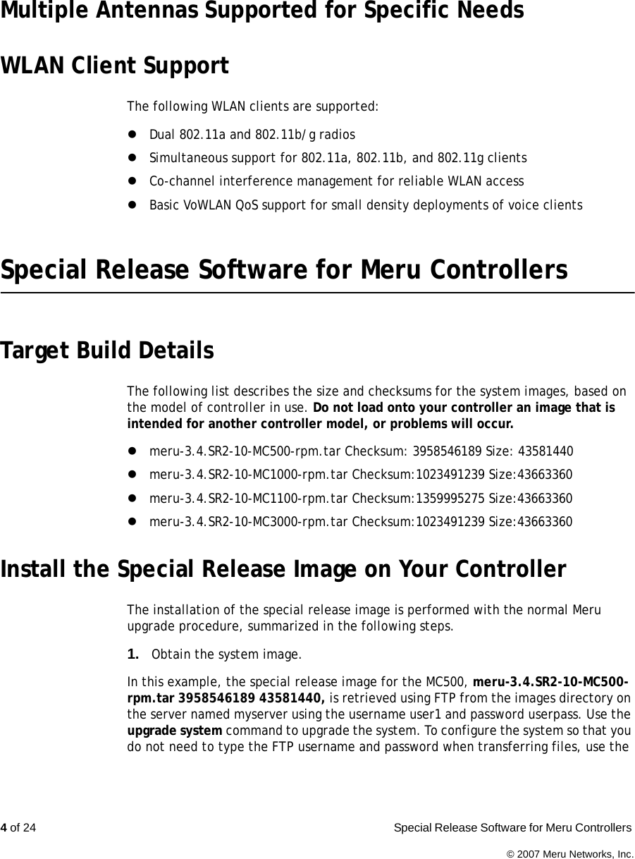 4 of 24  Special Release Software for Meru Controllers © 2007 Meru Networks, Inc.Multiple Antennas Supported for Specific NeedsWLAN Client SupportThe following WLAN clients are supported:zDual 802.11a and 802.11b/g radioszSimultaneous support for 802.11a, 802.11b, and 802.11g clientszCo-channel interference management for reliable WLAN accesszBasic VoWLAN QoS support for small density deployments of voice clientsSpecial Release Software for Meru ControllersTarget Build DetailsThe following list describes the size and checksums for the system images, based on the model of controller in use. Do not load onto your controller an image that is intended for another controller model, or problems will occur.zmeru-3.4.SR2-10-MC500-rpm.tar Checksum: 3958546189 Size: 43581440 zmeru-3.4.SR2-10-MC1000-rpm.tar Checksum:1023491239 Size:43663360 zmeru-3.4.SR2-10-MC1100-rpm.tar Checksum:1359995275 Size:43663360 zmeru-3.4.SR2-10-MC3000-rpm.tar Checksum:1023491239 Size:43663360 Install the Special Release Image on Your ControllerThe installation of the special release image is performed with the normal Meru upgrade procedure, summarized in the following steps.1. Obtain the system image.In this example, the special release image for the MC500, meru-3.4.SR2-10-MC500-rpm.tar 3958546189 43581440, is retrieved using FTP from the images directory on the server named myserver using the username user1 and password userpass. Use the upgrade system command to upgrade the system. To configure the system so that you do not need to type the FTP username and password when transferring files, use the 