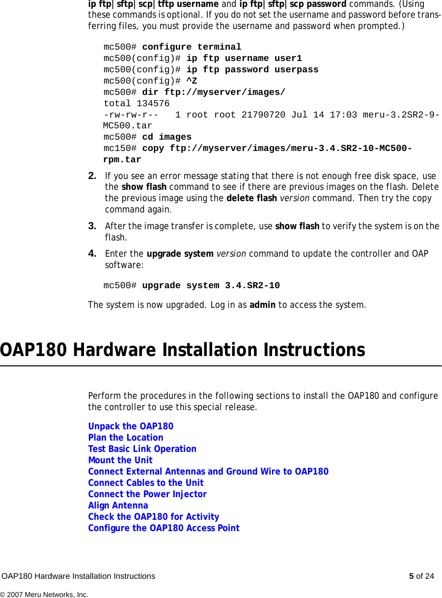 OAP180 Hardware Installation Instructions  5 of 24© 2007 Meru Networks, Inc.ip ftp|sftp|scp|tftp username and ip ftp|sftp|scp password commands. (Using these commands is optional. If you do not set the username and password before trans-ferring files, you must provide the username and password when prompted.)mc500# configure terminalmc500(config)# ip ftp username user1mc500(config)# ip ftp password userpassmc500(config)# ^Zmc500# dir ftp://myserver/images/total 134576-rw-rw-r--   1 root root 21790720 Jul 14 17:03 meru-3.2SR2-9-MC500.tarmc500# cd imagesmc150# copy ftp://myserver/images/meru-3.4.SR2-10-MC500-rpm.tar 2. If you see an error message stating that there is not enough free disk space, use the show flash command to see if there are previous images on the flash. Delete the previous image using the delete flash version command. Then try the copy command again.3. After the image transfer is complete, use show flash to verify the system is on the flash.4. Enter the upgrade system version command to update the controller and OAP software:mc500# upgrade system 3.4.SR2-10The system is now upgraded. Log in as admin to access the system.OAP180 Hardware Installation InstructionsPerform the procedures in the following sections to install the OAP180 and configure the controller to use this special release.Unpack the OAP180Plan the LocationTest Basic Link OperationMount the UnitConnect External Antennas and Ground Wire to OAP180Connect Cables to the UnitConnect the Power InjectorAlign AntennaCheck the OAP180 for ActivityConfigure the OAP180 Access Point