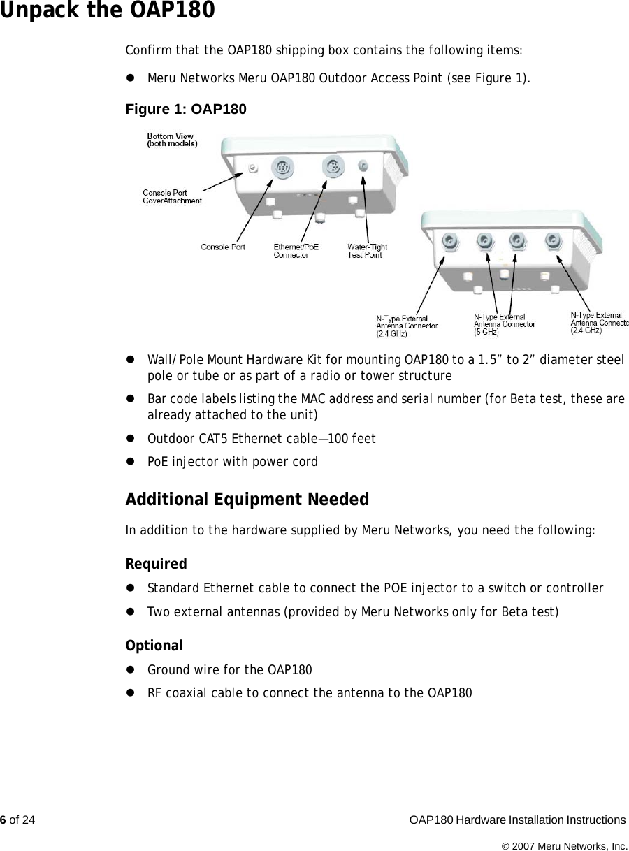 6 of 24  OAP180 Hardware Installation Instructions © 2007 Meru Networks, Inc.Unpack the OAP180Confirm that the OAP180 shipping box contains the following items:zMeru Networks Meru OAP180 Outdoor Access Point (see Figure 1).Figure 1: OAP180 zWall/Pole Mount Hardware Kit for mounting OAP180 to a 1.5” to 2” diameter steel pole or tube or as part of a radio or tower structurezBar code labels listing the MAC address and serial number (for Beta test, these are already attached to the unit)zOutdoor CAT5 Ethernet cable—100 feet zPoE injector with power cordAdditional Equipment NeededIn addition to the hardware supplied by Meru Networks, you need the following:RequiredzStandard Ethernet cable to connect the POE injector to a switch or controllerzTwo external antennas (provided by Meru Networks only for Beta test)OptionalzGround wire for the OAP180zRF coaxial cable to connect the antenna to the OAP180