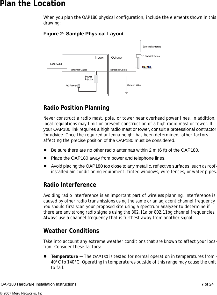 OAP180 Hardware Installation Instructions  7 of 24© 2007 Meru Networks, Inc.Plan the LocationWhen you plan the OAP180 physical configuration, include the elements shown in this drawing:Figure 2: Sample Physical Layout Radio Position PlanningNever construct a radio mast, pole, or tower near overhead power lines. In addition, local regulations may limit or prevent construction of a high radio mast or tower. If your OAP180 link requires a high radio mast or tower, consult a professional contractor for advice. Once the required antenna height has been determined, other factors affecting the precise position of the OAP180 must be considered.zBe sure there are no other radio antennas within 2 m (6 ft) of the OAP180.zPlace the OAP180 away from power and telephone lines.zAvoid placing the OAP180 too close to any metallic, reflective surfaces, such as roof-installed air-conditioning equipment, tinted windows, wire fences, or water pipes.Radio InterferenceAvoiding radio interference is an important part of wireless planning. Interference is caused by other radio transmissions using the same or an adjacent channel frequency. You should first scan your proposed site using a spectrum analyzer to determine if there are any strong radio signals using the 802.11a or 802.11bg channel frequencies. Always use a channel frequency that is furthest away from another signal. Weather ConditionsTake into account any extreme weather conditions that are known to affect your loca-tion. Consider these factors: zTemperature — The OAP180 is tested for normal operation in temperatures from -40°C to 140°C. Operating in temperatures outside of this range may cause the unit to fail.