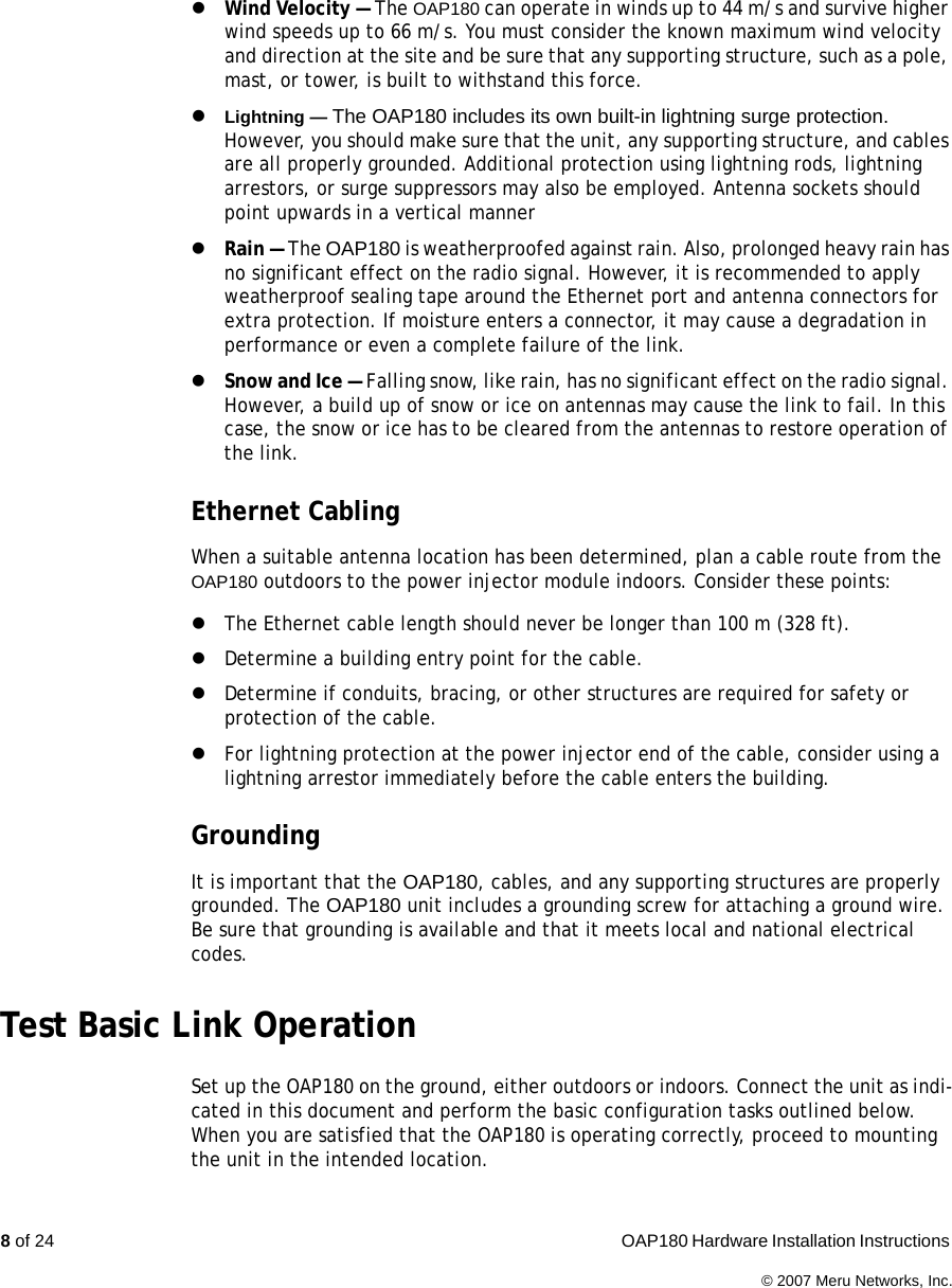 8 of 24  OAP180 Hardware Installation Instructions © 2007 Meru Networks, Inc.zWind Velocity — The OAP180 can operate in winds up to 44 m/s and survive higher wind speeds up to 66 m/s. You must consider the known maximum wind velocity and direction at the site and be sure that any supporting structure, such as a pole, mast, or tower, is built to withstand this force.zLightning — The OAP180 includes its own built-in lightning surge protection. However, you should make sure that the unit, any supporting structure, and cables are all properly grounded. Additional protection using lightning rods, lightning arrestors, or surge suppressors may also be employed. Antenna sockets should point upwards in a vertical mannerzRain — The OAP180 is weatherproofed against rain. Also, prolonged heavy rain has no significant effect on the radio signal. However, it is recommended to apply weatherproof sealing tape around the Ethernet port and antenna connectors for extra protection. If moisture enters a connector, it may cause a degradation in performance or even a complete failure of the link.zSnow and Ice — Falling snow, like rain, has no significant effect on the radio signal. However, a build up of snow or ice on antennas may cause the link to fail. In this case, the snow or ice has to be cleared from the antennas to restore operation of the link.Ethernet CablingWhen a suitable antenna location has been determined, plan a cable route from the OAP180 outdoors to the power injector module indoors. Consider these points:zThe Ethernet cable length should never be longer than 100 m (328 ft).zDetermine a building entry point for the cable.zDetermine if conduits, bracing, or other structures are required for safety or protection of the cable.zFor lightning protection at the power injector end of the cable, consider using a lightning arrestor immediately before the cable enters the building.GroundingIt is important that the OAP180, cables, and any supporting structures are properly grounded. The OAP180 unit includes a grounding screw for attaching a ground wire. Be sure that grounding is available and that it meets local and national electrical codes.Test Basic Link OperationSet up the OAP180 on the ground, either outdoors or indoors. Connect the unit as indi-cated in this document and perform the basic configuration tasks outlined below. When you are satisfied that the OAP180 is operating correctly, proceed to mounting the unit in the intended location.