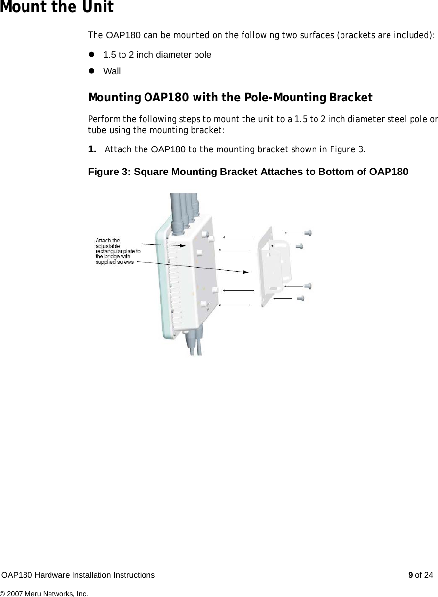 OAP180 Hardware Installation Instructions  9 of 24© 2007 Meru Networks, Inc.Mount the UnitThe OAP180 can be mounted on the following two surfaces (brackets are included):z1.5 to 2 inch diameter polezWallMounting OAP180 with the Pole-Mounting BracketPerform the following steps to mount the unit to a 1.5 to 2 inch diameter steel pole or tube using the mounting bracket:1. Attach the OAP180 to the mounting bracket shown in Figure 3.Figure 3: Square Mounting Bracket Attaches to Bottom of OAP180