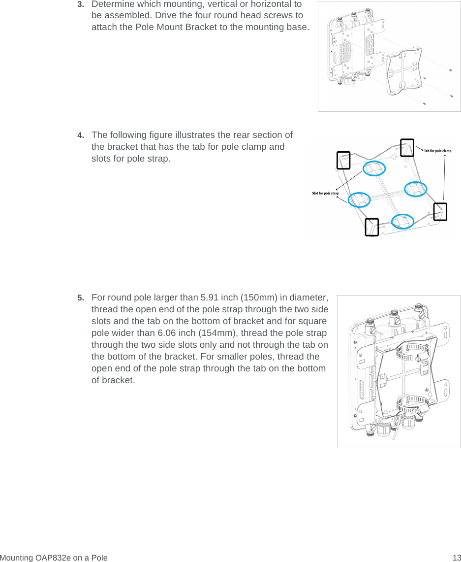 Mounting OAP832e on a Pole 133. Determine which mounting, vertical or horizontal to be assembled. Drive the four round head screws to attach the Pole Mount Bracket to the mounting base.4. The following figure illustrates the rear section of the bracket that has the tab for pole clamp and slots for pole strap.5. For round pole larger than 5.91 inch (150mm) in diameter, thread the open end of the pole strap through the two side slots and the tab on the bottom of bracket and for square pole wider than 6.06 inch (154mm), thread the pole strap through the two side slots only and not through the tab on the bottom of the bracket. For smaller poles, thread the open end of the pole strap through the tab on the bottom of bracket.