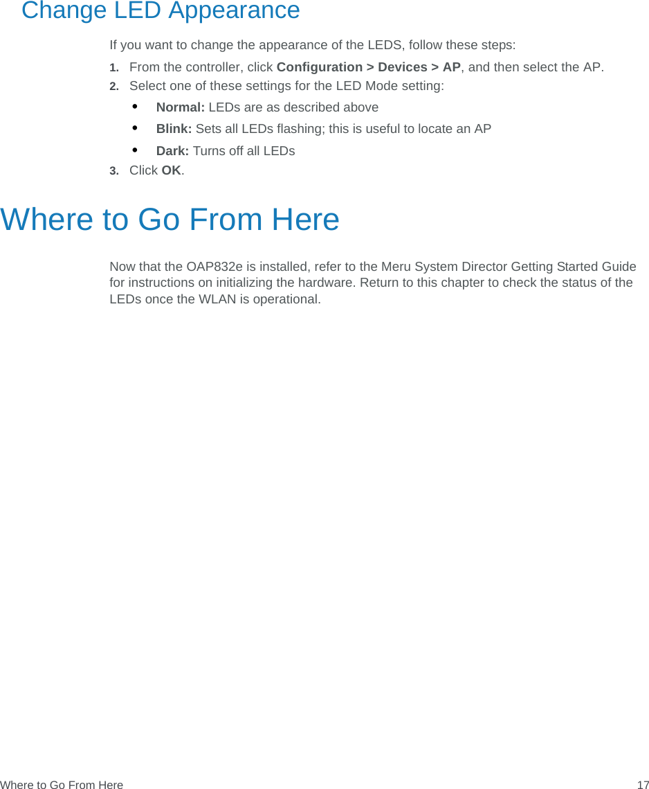 Where to Go From Here 17Change LED AppearanceIf you want to change the appearance of the LEDS, follow these steps:1. From the controller, click Configuration &gt; Devices &gt; AP, and then select the AP.2. Select one of these settings for the LED Mode setting:•Normal: LEDs are as described above•Blink: Sets all LEDs flashing; this is useful to locate an AP•Dark: Turns off all LEDs3. Click OK.Where to Go From HereNow that the OAP832e is installed, refer to the Meru System Director Getting Started Guide for instructions on initializing the hardware. Return to this chapter to check the status of the LEDs once the WLAN is operational.