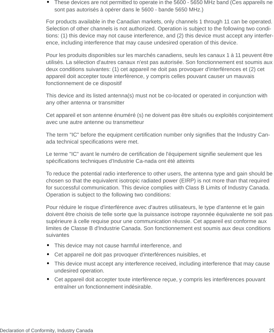 Declaration of Conformity, Industry Canada 25•These devices are not permitted to operate in the 5600 - 5650 MHz band (Ces appareils ne sont pas autorisés à opérer dans le 5600 - bande 5650 MHz.)For products available in the Canadian markets, only channels 1 through 11 can be operated. Selection of other channels is not authorized. Operation is subject to the following two condi-tions: (1) this device may not cause interference, and (2) this device must accept any interfer-ence, including interference that may cause undesired operation of this device.Pour les produits disponibles sur les marchés canadiens, seuls les canaux 1 à 11 peuvent être utilisés. La sélection d&apos;autres canaux n&apos;est pas autorisée. Son fonctionnement est soumis aux deux conditions suivantes: (1) cet appareil ne doit pas provoquer d&apos;interférences et (2) cet appareil doit accepter toute interférence, y compris celles pouvant causer un mauvais fonctionnement de ce dispositifThis device and its listed antenna(s) must not be co-located or operated in conjunction with any other antenna or transmitterCet appareil et son antenne énuméré (s) ne doivent pas être situés ou exploités conjointement avec une autre antenne ou transmetteurThe term &quot;IC&quot; before the equipment certification number only signifies that the Industry Can- ada technical specifications were met.Le terme &quot;IC&quot; avant le numéro de certification de l&apos;équipement signifie seulement que les spécifications techniques d&apos;Industrie Ca-nada ont été atteintsTo reduce the potential radio interference to other users, the antenna type and gain should be chosen so that the equivalent isotropic radiated power (EIRP) is not more than that required for successful communication. This device complies with Class B Limits of Industry Canada. Operation is subject to the following two conditions:Pour réduire le risque d&apos;interférence avec d&apos;autres utilisateurs, le type d&apos;antenne et le gain doivent être choisis de telle sorte que la puissance isotrope rayonnée équivalente ne soit pas supérieure à celle requise pour une communication réussie. Cet appareil est conforme aux limites de Classe B d&apos;Industrie Canada. Son fonctionnement est soumis aux deux conditions suivantes•This device may not cause harmful interference, and•Cet appareil ne doit pas provoquer d&apos;interférences nuisibles, et•This device must accept any interference received, including interference that may cause undesired operation.•Cet appareil doit accepter toute interférence reçue, y compris les interférences pouvant entraîner un fonctionnement indésirable.