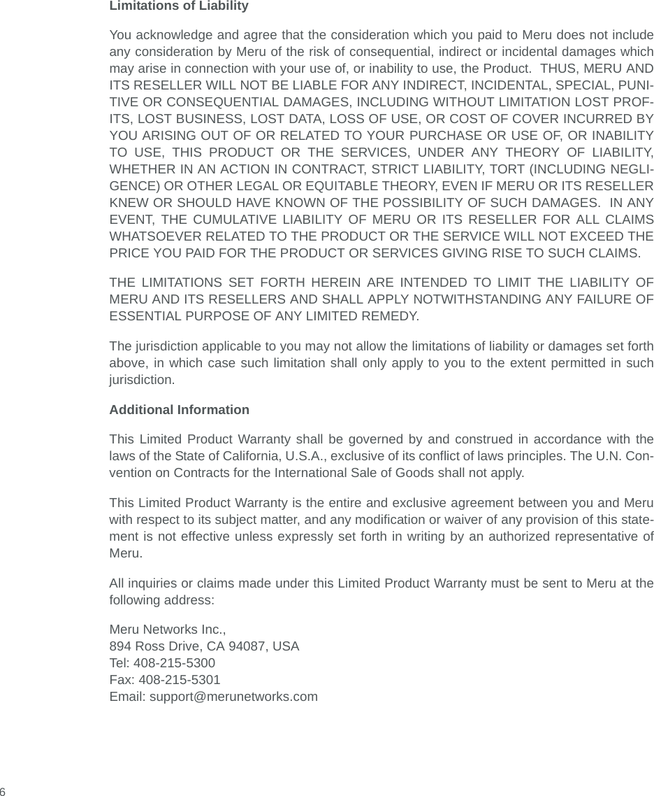  6Limitations of LiabilityYou acknowledge and agree that the consideration which you paid to Meru does not includeany consideration by Meru of the risk of consequential, indirect or incidental damages whichmay arise in connection with your use of, or inability to use, the Product.  THUS, MERU ANDITS RESELLER WILL NOT BE LIABLE FOR ANY INDIRECT, INCIDENTAL, SPECIAL, PUNI-TIVE OR CONSEQUENTIAL DAMAGES, INCLUDING WITHOUT LIMITATION LOST PROF-ITS, LOST BUSINESS, LOST DATA, LOSS OF USE, OR COST OF COVER INCURRED BYYOU ARISING OUT OF OR RELATED TO YOUR PURCHASE OR USE OF, OR INABILITYTO USE, THIS PRODUCT OR THE SERVICES, UNDER ANY THEORY OF LIABILITY,WHETHER IN AN ACTION IN CONTRACT, STRICT LIABILITY, TORT (INCLUDING NEGLI-GENCE) OR OTHER LEGAL OR EQUITABLE THEORY, EVEN IF MERU OR ITS RESELLERKNEW OR SHOULD HAVE KNOWN OF THE POSSIBILITY OF SUCH DAMAGES.  IN ANYEVENT, THE CUMULATIVE LIABILITY OF MERU OR ITS RESELLER FOR ALL CLAIMSWHATSOEVER RELATED TO THE PRODUCT OR THE SERVICE WILL NOT EXCEED THEPRICE YOU PAID FOR THE PRODUCT OR SERVICES GIVING RISE TO SUCH CLAIMS.THE LIMITATIONS SET FORTH HEREIN ARE INTENDED TO LIMIT THE LIABILITY OFMERU AND ITS RESELLERS AND SHALL APPLY NOTWITHSTANDING ANY FAILURE OFESSENTIAL PURPOSE OF ANY LIMITED REMEDY.The jurisdiction applicable to you may not allow the limitations of liability or damages set forthabove, in which case such limitation shall only apply to you to the extent permitted in suchjurisdiction.Additional InformationThis Limited Product Warranty shall be governed by and construed in accordance with thelaws of the State of California, U.S.A., exclusive of its conflict of laws principles. The U.N. Con-vention on Contracts for the International Sale of Goods shall not apply.This Limited Product Warranty is the entire and exclusive agreement between you and Meruwith respect to its subject matter, and any modification or waiver of any provision of this state-ment is not effective unless expressly set forth in writing by an authorized representative ofMeru.All inquiries or claims made under this Limited Product Warranty must be sent to Meru at thefollowing address:Meru Networks Inc.,894 Ross Drive, CA 94087, USATel: 408-215-5300Fax: 408-215-5301Email: support@merunetworks.com